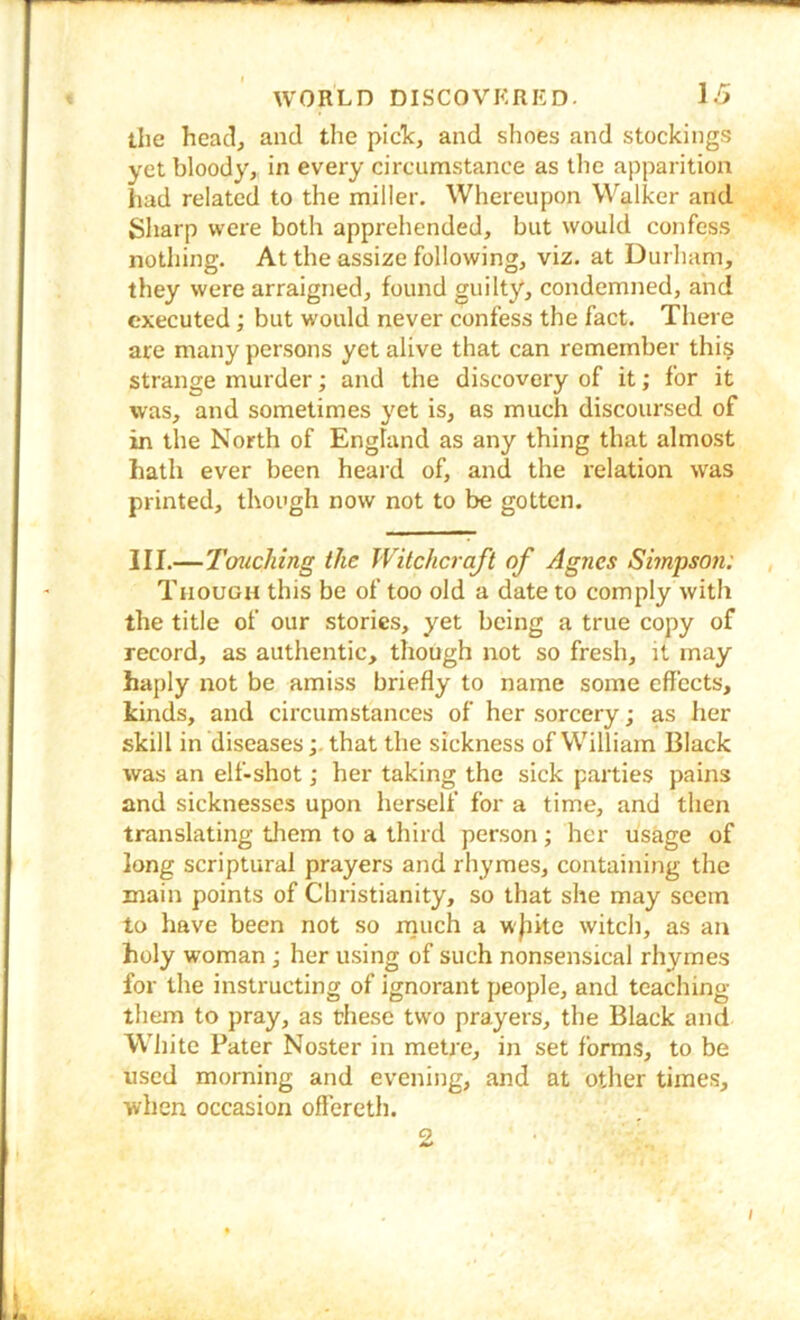 the heaclj and the pick, and shoes and stockings yet bloody, in every circumstance as the apparition had related to the miller. Whereupon Walker and Sharp were both apprehended, but would confess nothing. At the assize following, viz. at Durham, they were arraigned, found guilty, condemned, and executed; but would never confess the fact. There are many persons yet alive that can remember this strange murder; and the discovery of it; for it was, and sometimes yet is, ns much discoursed of in the North of England as any thing that almost hath ever been heard of, and the relation was printed, though now not to be gotten. III.—Tcmching the Witchcraft of Agnes Smpsoti: , Though this be of too old a date to comply with the title of our stories, yet being a true copy of record, as authentic, though not so fresh, it may haply ziot be amiss briefly to name some effects, kinds, and circumstances of her sorcery; as her skill in diseasesthat the sickness of William Black was an elf-shot; her taking the sick parties pains and sicknesses upon herself for a time, and then translating them to a third person; her usage of long scriptural prayers and rhymes, containing the main points of Christianity, so that she may seem to have been not so nauch a w|hte witch, as an holy woman ; her using of such nonsensical rhymes for the instructing of ignorant people, and teaching them to pray, as these two prayers, the Black and White Pater Noster in metre, in set forms, to be used morning and evening, and at other times, when occasion offereth. 0 I