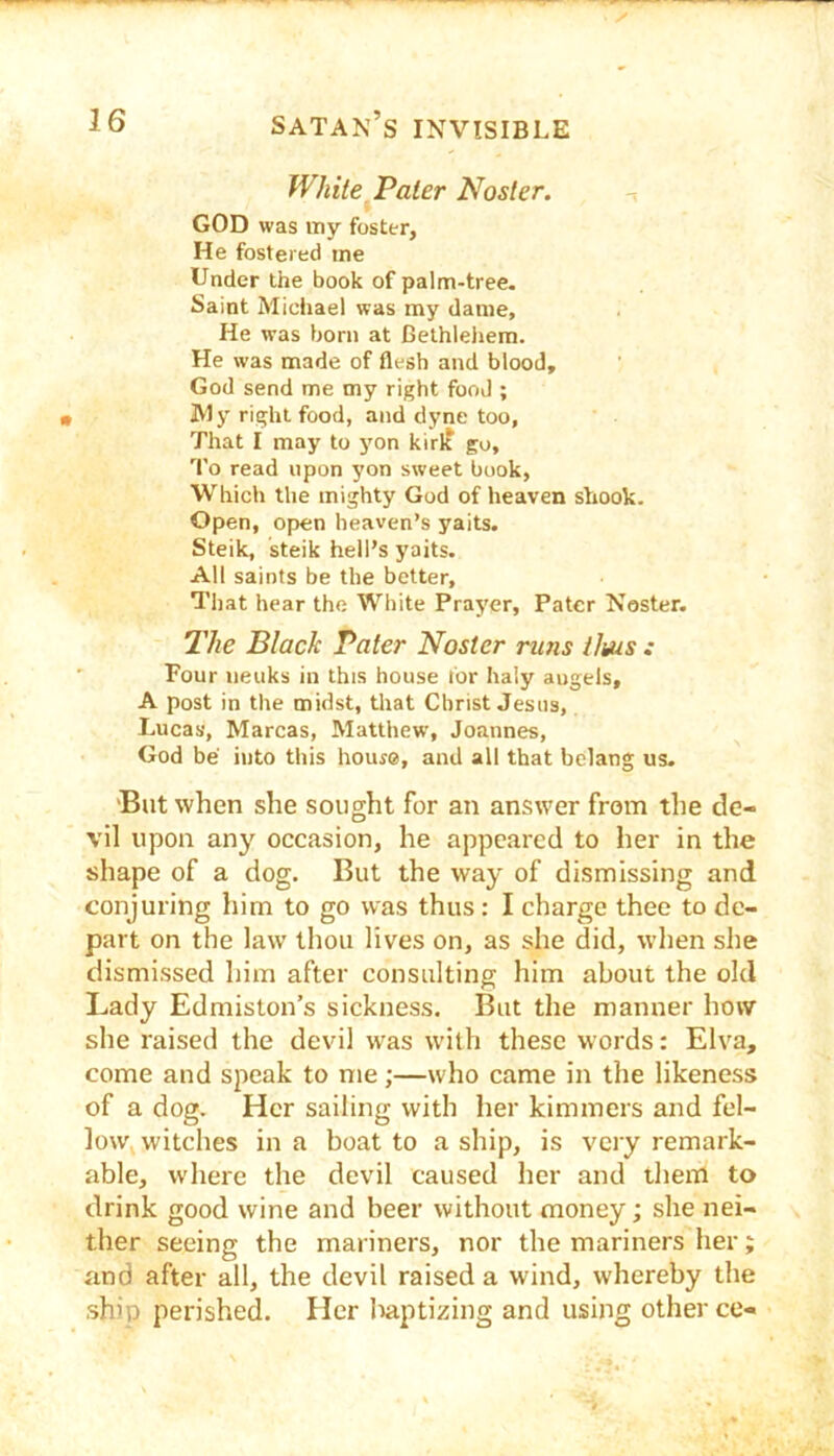 White Paler Nosier. GOD was my foster, He fostered me Under the book of palm-tree. Saint Michael was my dame. He was born at Bethlehem. He was made of flesh and blood, God send me my right food ; Wy right food, and dyne too, That I may to yon kirlf go. To read upon yon sweet book, Which the mighty God of heaven shook. Open, open heaven’s yaits. Steik, steik hell’s yaits. All saints be the better. That hear the White Prayer, Pater Noster. The Black Pater Noster runs ilms : Four iieuks in this house tor haiy angels, A post in the midst, that Christ Jesus, Lucas, Marcas, Matthew, Joannes, God be into this house, and all that belang us. 'Blit when she sought for an answer from the de- vil upon any occasion, he appeared to her in the shape of a dog. But the way of dismissing and conjuring him to go was thus: I charge thee to de- part on the law thou lives on, as she did, when she dismissed him after consulting him about the old Lady Edmislons sickness. But the manner how she raised the devil was W'ith these words: Elva, come and speak to me;—who came in the likeness of a dog. Her sailing with her kimmers and fel- low, witches in a boat to a ship, is very remark- able, where the devil caused her and them to drink good wine and beer without money; she nei- ther seeing the mariners, nor the mariners her; and after all, the devil raised a wind, whereby the ship perished. Her liaptizing and using other ce-