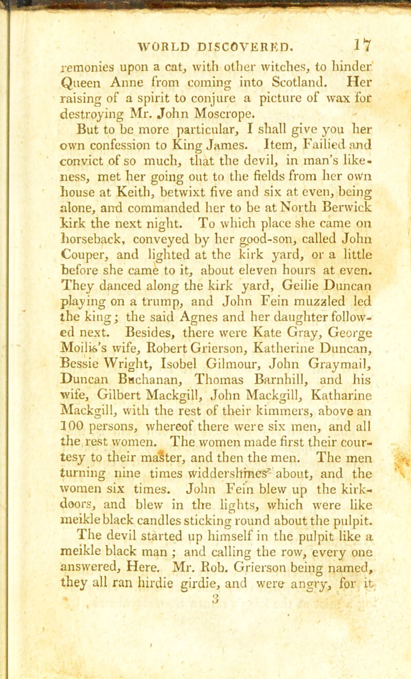 remonies upon a cat, with other witches, to liinder' Queen Anne from coming into Scotland. Her raising of a spirit to conjure a picture of wax for destroying Mr. John Moscrope. But to be more particular, I shall give you her own confession to King James. Item, Failiedand convict of so much, that the devil, in man’s like- ness, met her going out to the fields from her own house at Keith, betwixt five and six at even, being alone, and commanded her to be at North Berwick hirk the next night. To which place she came on horseback, conveyed by her good-son, called John Couper, and lighted at the kirk yard, or a little before she came to it, about eleven hours at even. They danced along the kirk yard, Geilie Duncan playing on a trump, and John Fein muzzled led the king; the said Agnes and her daughter follow- ed next. Besides, there were Kate Gray, George Moilis’s wife, Robert Grierson, Katherine Duncan, Bessie Wright, Isobel Gilmour, John Graymail, Duncan Buchanan, Thomas Barnhill, and his wife, Gilbert Mackgill, John Mackgill, Katharine Mackgill, with the rest of their kimmers, above an 100 persons, whereof there were six men, and all the rest women. The women made first their cour- tesy to their maSter, and then the men. The men turning nine times widdershmcs’’ about, and the women six times. John Fein blew up the kirk- doors, and blew in the lights, which were like meikleblack candles sticking round about the pulpit. The devil started up himself in the pulpit like a meikle black man ; and calling the row, every one answered. Here. Mr. Rob. Grierson being named, they all ran hirdie girdie, and were angry, for it