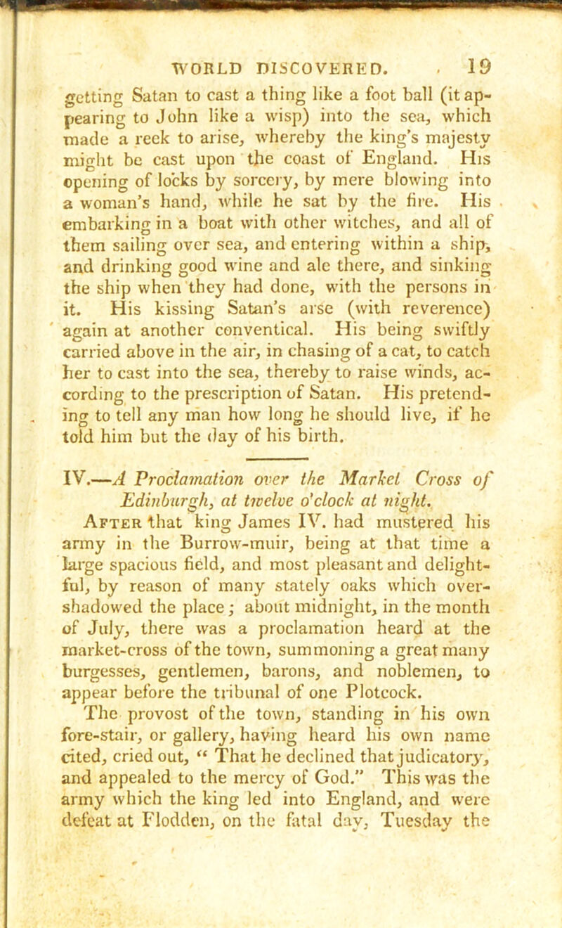 getting Satan to cast a thing like a foot ball (it ap- pearing to John like a wisp) into the sea, which made a reek to arise, whereby the king’s majesty might be cast upon the coast of England. His opening of locks by sorcciy, by mere blowing into a woman’s hand, while he sat by the fire. His embarkinc in a boat with other witches, and all of O . . them sailing over sea, and entering within a ship, and drinking good wine and ale there, and sinking the ship when they had done, wdth the persons ini it. His kissing Satan’s arse (with reverence) again at another conventical. His being swiftly carried above in the air, in chasing of a cat, to catch her to cast into the sea, thei’eby to raise winds, ac- cording to the prescription of Satan. His pretend- ing to tell any man how long he should live, if he told him but the <)ay of his birth. IV.—A Proclamation over the Market Cross of Edinburgh, at twelve o'clock at flight. After that king James IV. had mustered his army in the Burrow-muir, being at that time a large spacious field, and most pleasant and delight- ful, by reason of many stately oaks which over- shadowed the place; about midnight, in the month of July, there was a proclamation heard at the market-cross of the town, summoning a great many burgesses, gentlemen, barons, and noblemen, to appear before the tj-ibunal of one Plotcock. The provost of the town, standing in his own fore-stair, or gallery, having heard his own name cited, cried out, “ 'That he declined that judicatory, and appealed to the mercy of God.” This was the army which the king led into England, and were defeat at Flodden, on the fatal dav, Tuesdav the