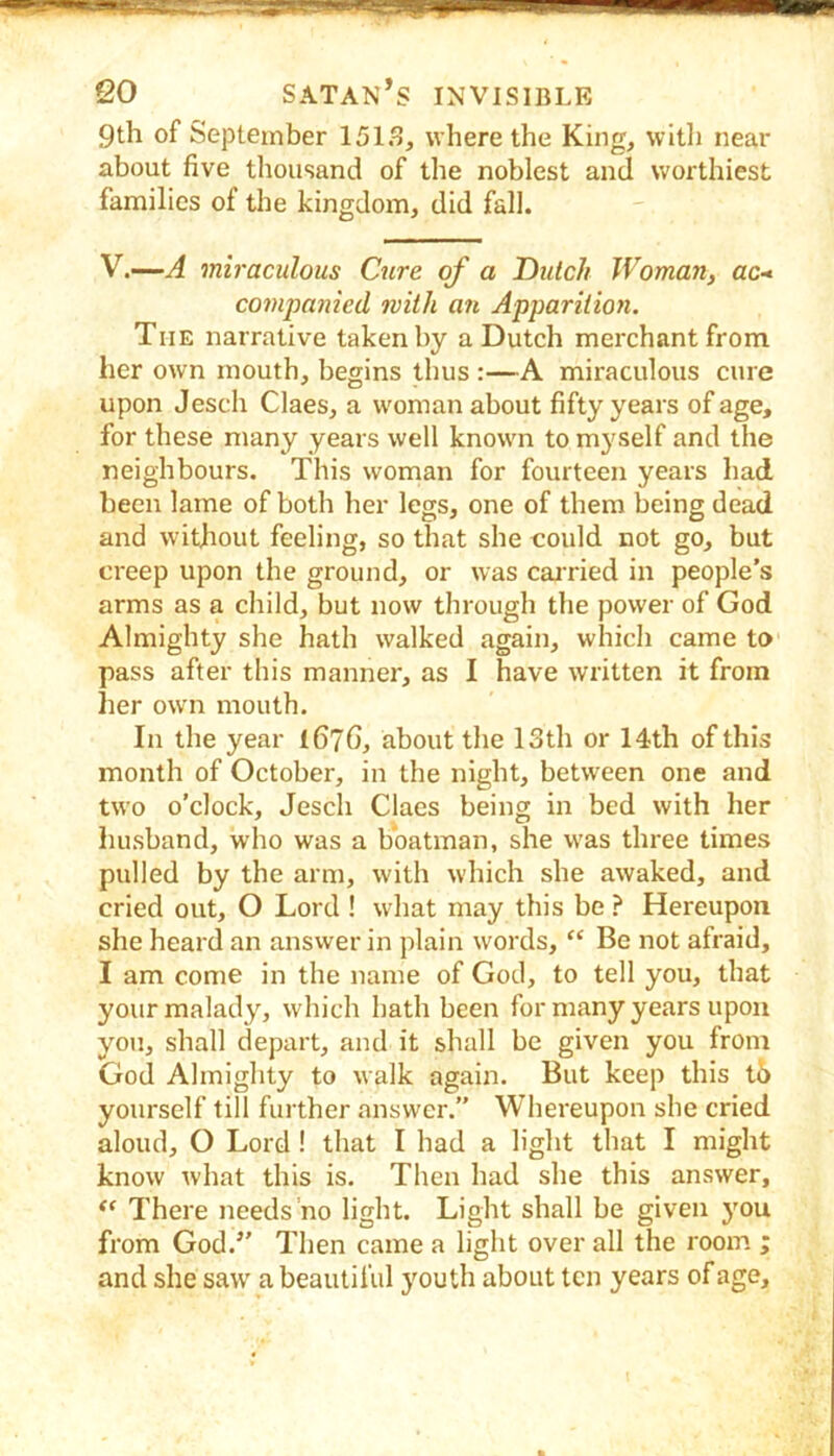 9th of September 151.^ where the King, witli near about five thousand of the noblest and worthiest families of the kingdom, did fall. V.—A miraculous Cure of a Dutch Woman, ac- companied with an Apparition. The narrative taken by a Dutch merchant from her own mouth, begins thus :—A miraculous cure upon Jesch Claes, a woman about fifty years of age, for these many years well known to myself and the neighbours. This woman for fourteen years had been lame of both her legs, one of them being dead and witjiout feeling, so that she could not go, but creep upon the ground, or was cajried in people’s arms as a child, but now through the power of God Almighty she hath walked again, which came to pass after this manner, as I have written it from her own mouth. In the year 1676, about the 13th or 14th of this month of October, in the night, between one and two o’clock, Jesch Claes being in bed with her husband, who was a boatman, she was three times pulled by the arm, with which she awaked, and cried out, O Lord ! what may this be ? Hereupon she heard an answer in plain words, “ Be not afraid, I am come in the name of God, to tell you, that your malady, which hath been for many years upon you, shall depart, and it shall be given you from God Almighty to walk again. But keep this t6 yourself till further answer.” Whereupon she cried aloud, O Lord! that I had a light that I might know what this is. Then had she this answer. There needs no light. Light shall be given you from God.” Then came a light over all the room ; and she saw a beautiful youth about ten years of age.