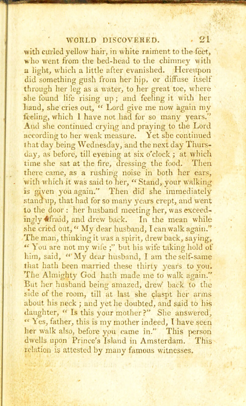 with curled yellow hair, in white raiment to the feet, who went from the bed-head to the chimney with a light, which a little after evanished. Hereupon did something gush from her hip, or diffuse itself through her leg as a water, to her great toe, where she found life rising up; and feeling it w'ith her liand, she cries out, “ Lord give me now again my feeling, which 1 have not had for so many years.” And she continued crying and praying to the Lord according to her weak measure. Yet she continued that day being Wednesday, and the next day Thurs- day, as before, till evening at six o’clock ; at which time she sat at the fire, dressintr the food. Then there came, as a rushing noise in both her ears, with which it was said to her, ‘‘ Stand, your walking is given you again.” Then did she immediately stand up, that had for so many years crept, and went to the door : her husband meeting her, was e^cceed- ingly^fraid, and drew back. In the mean while she cried out, “ My dear husband, I can w'alk again.” The man, thinking it was a spirit, drawback, saying. You are not my wife but bis wife taking hold of liim, said, “'My dciir husband, I am the self-same that hath been married these thirty years to you. The Almighty God hath made me to walk again.” But lier husband beins: amazed, drew' back to the side of the room, till at last she (jlaspt her arms about his neck ; and 3'et he doubted, and said to his daughter, “ Is this your mother ?” She answered, “ Yes, father, this is my mother indeed, I have seen lier walk also, before you came in.” This person dwells upon Prince’s Island in Amsterdam. This relation is attested by manj' famous witnesses.