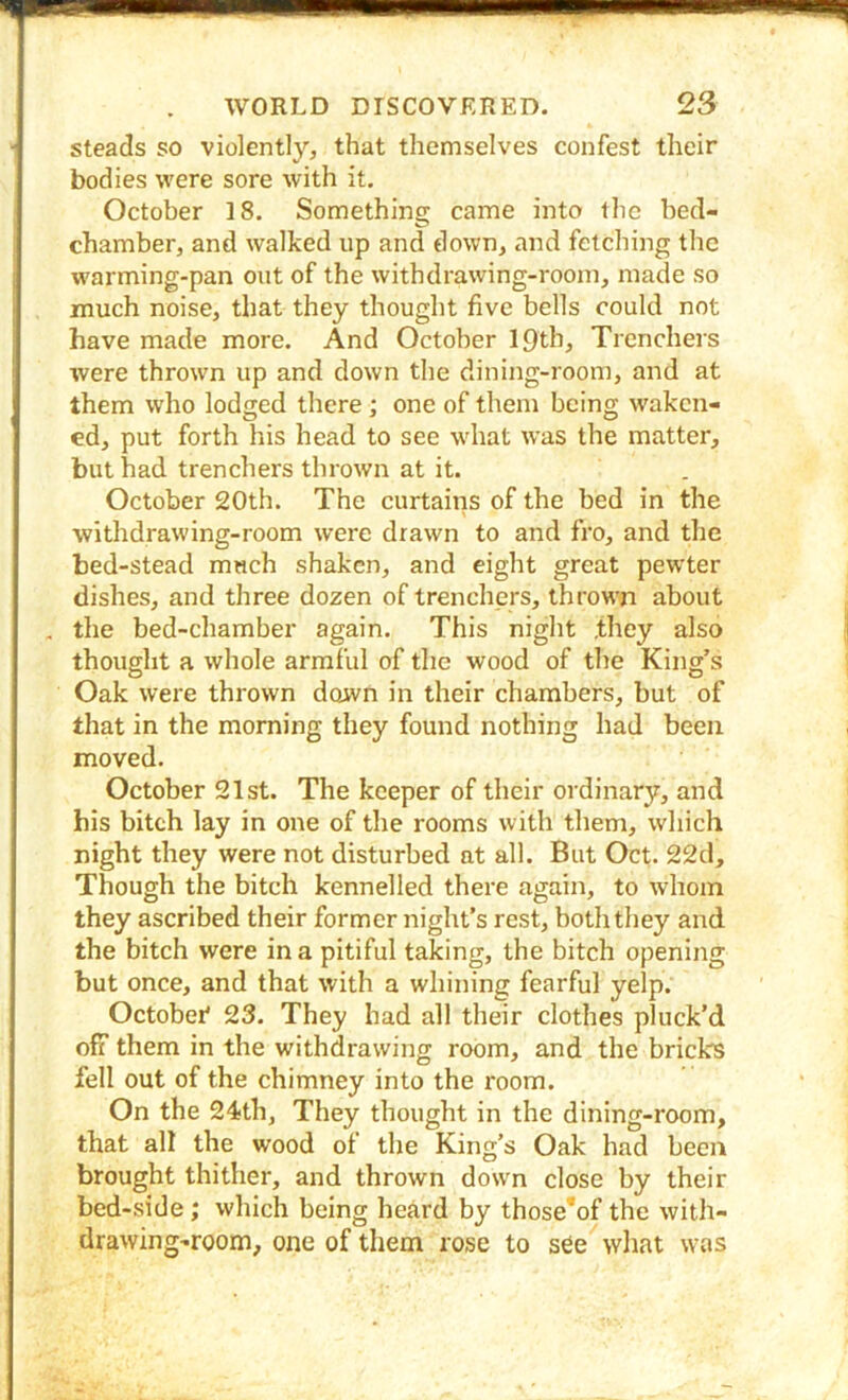 steads so violently, that themselves confest their bodies were sore with it. October 18. Something came into the bed- chamber, and walked up and down, and fetching the warming-pan out of the withdrawing-rooin, made so much noise, that they thought five bells could not have made more. And October 19th, Trcnchei s were thrown up and down the dining-room, and at them who lodged there; one of them being waken- ed, put forth his head to see what was the matter, but had trenchers thrown at it. October 20th. The curtains of the bed in the withdrawing-room were drawn to and fro, and the bed-stead much shaken, and eight great pewter dishes, and three dozen of trenchers, thrown about . the bed-chamber again. This night .they also thought a whole armful of the wood of the King’s Oak were thrown down in their chambers, but of that in the morning they found nothing had been moved. October 21st. The keeper of their ordinary, and his bitch lay in one of the rooms with them, which night they were not disturbed at all. But Oct. 22d, Though the bitch kennelled there again, to whom they ascribed their former night’s rest, both they and the bitch were in a pitiful taking, the bitch opening but once, and that with a whining fearful yelp. Octobei* 23. They had all their clothes pluck’d off them in the withdrawing room, and the bricks fell out of the chimney into the room. On the 24<th, They thought in the dining-room, that all the wood of the King’s Oak had been brought thither, and thrown dow'n close by their bed-side; which being heard by those*of the with- drawing-room, one of them rose to see what was