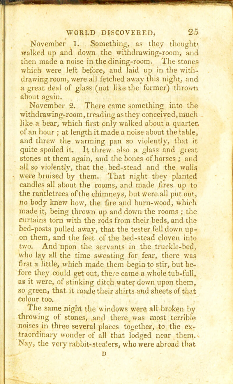 November 1. Something, as tlicy thought* walked up and down tlie withdrawing-room, and then made a noise in the dining-room. Tl)e stones which were left before, and laid up in the with- drawingroom, were all fetched away this night, and a great deal of glass (not like the former) thrown about again. November 2. There came something into the withdrawing-room, treading as they conceived, much like a bear, which first only walked about a quarter, of an hour ; at length it made a noise about the table, and threw the warming pan so violently, that it quite spoiled it. If; threw also a glass and great stones at them again, and the bones of horses ; and all so violently, that the bed-stead and the walls - were bruised by them. That night they planted candles all about the rooms, and made fires up to the rantletrees of the chimneys, but were all put out, no body knew how, the fire and burn-wood, which made it, being thrown up and down the rooms ; the curtains torn with the rods from their beds, and the bed-posts pulled away, that the tester fell down up- on them, and the feet of the bed-stead cloven into two. And upon the servants in the truckle-bed, who lay all the time sweating for fear, there was first a little, which made them begin to stir, but be- fore they could get out, there came a whole tub-full, as it were, of stinking ditch water down upon them, so green, that it made their shirts and sheets of that colour too. The same night the windows were all broken by throwing of stones, and there was most terrible noises in three several places together, to the ex- traordinary w'onder of all that lodged near them.'. Nay, the very rabbit-stealers, who were abroad that D