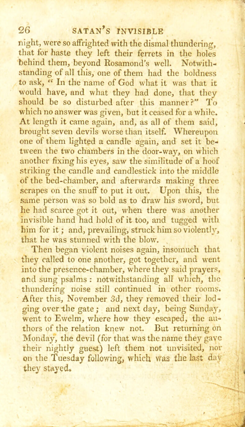 night, were so affrighted with the dismal thundering, that for haste tliey left their ferrets in the holes behind them, beyond Rosamond’s well. Notwith- standing of all this, one of them had the boldness to ask, In the name of God what it was that it would have, and what they had done, that they should be so disturbed after this manner?” To which no answer was given, but it ceased for a while. At length it came again, and, as all of them said, brought seven devils worse than itself. Whereupon, one of them lighted a candle again, and set it be- tween the two chambers in the door-way, on which another fixing his e}'es, saw the similitude of a hoof striking the candle and candlestick into the middle of the bed-chamber, and afterwards making three scrapes on the snuff to put it out. Upon this, the same person was so bold as to draw his sword, but he had scarce got it out, when there was another invisible hand had hold of it too, and tugged with him for it; and, prevailing, struck him so violently, that he was stunned with the blow. Then began violent noises again, insomuch that they called to one another, got together, and went into the presence-chamber, where they said prayers, and sung psalms : notwithstanding all which, the thundering noise still continued in other rooms. After this, November 3d, they removed their lod- ging over the gate ; and next day, being Sunda}^ went to Ewelm, where how they escaped, the au- thors of the relation knew not. But returning on Monday, the devil (for that was the name they gave their nightly guest) left them not iinvisited, nor on the Tuesday following, which was the last day they stayed.