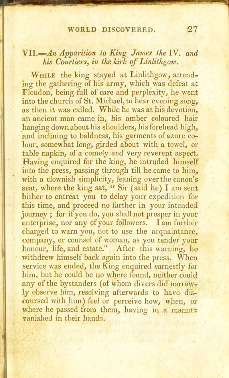 VII.—Apparition to King James the IV. and his Courtiers, in the kirk of Linlithgotv. While the king stayed at Linlithgow, attend- ing the gathering of his army, which was defeat at Floudon, being full of care and perplexity, he went into the church of St. Michael, to hear evening song, as then it was called. While he w^as at his devotion, an ancient man came in, his amber coloured hair hanging down about his shoulders, his forehead high, and inclining to baldness, his garments of azure co- lour, somewhat long, girded about with a towel, or table napkin, of a comely and very reverent aspect. Having enquired for the king, he intruded himself into the press, passing through till he came to him, with a clownish simplicity, leaning over the canon’s seat, where the king sat, “ Sir [said he) I am sent hither to entreat you to delay your expedition for this time, and proceed no farther in your intended journey ; for if you do, you shall not prosper in your enterprise, nor any of your followers. I am further charged to w’arn you, not to use the acquaintance, company, or counsel of woman, as you tender your honour, life, and estate.” After this warning, he withdrew himself back again into the press. When service was ended, the King enquired earnestly for him, but he could be no where found, neither could any of the bystanders (of whom divers did narrow'- ly observe him, resolving afterwards to have dis- coursed with him) feel or perceive how, when, or where he passed from them, having in a manner vanished in their hands.