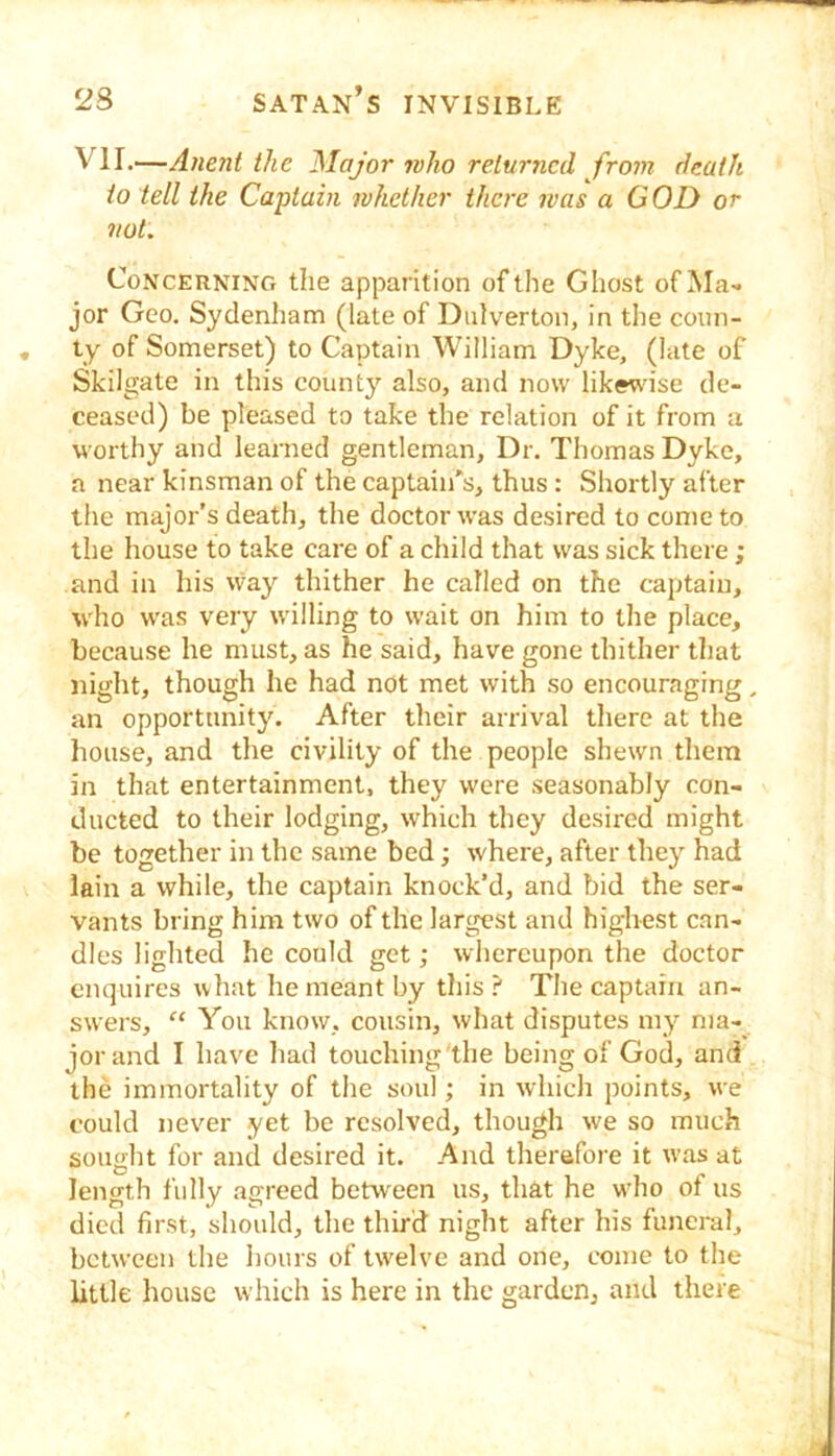 VII.—Anent the Major who returned from death to tell the Captain whether there was a GOD or not. Concerning the apparition of the Ghost of Ma- jor Geo. Sydenham (late of Dulverton, in the coun- ty of Somerset) to Captain William Dyke, (late of Skilgate in this county also, and now likewuse de- ceased) be pleased to take the relation of it from a worthy and learned gentleman, Dr. Thomas Dyke, a near kinsman of the captain's, thus : Shortly after the major’s death, the doctor was desired to come to the house to take care of a child that was sick there; and in his way thither he called on the captain, who was very willing to wait on him to the place, because he must, as he said, have gone thither that night, though he had not met with so encouraging, an opportunity. After their arrival tliere at the liouse, and the civility of the people shewn them in that entertainment, they were seasonably con- ducted to their lodging, which they desired might be together in the same bed; where, after they had lain a while, the captain knock’d, and bid the ser- vants bring him two of the largest and highest can- dles lighted he could get; whereupon the doctor enquires what he meant by this? The captain an- swers, “ You know, cousin, what disputes my ma- jor and I have had touching the being of God, and the immortality of the soul; in which points, we could never yet be resolved, though we so much sought for and desired it. And therefore it was at length fully agreed between us, that he w'ho of us died first, should, the third night after his funeral, between the hours of twelve and one, come to the little house which is here in the garden, and there