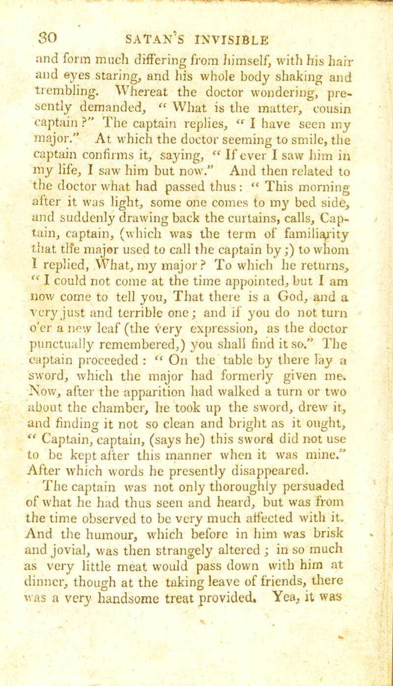 and form much differing from Jiimself, with his hair and eyes staring, and his whole body shaking and trembling. Whereat the doctor wondering, pre- sently demanded, “ What is the matter, cousin captain ?” The captain replies, “ I have seen iny major.” At which the doctor seeming to smile, the captain confirms it, saying, “ If ever I saw him in my life, I saw him but now.” And then related to the doctor what had passed thus ; “ This morning- after it was light, some one comes to my bed side, and suddenly drawing back the curtains, calls. Cap- tain, captain, (which was the term of famili^ity that tlfe major used to call the captain by;) to whom 1 replied, What, my major To which he returns, “ I could not come at the time appointed, but I am now come to tell you. That there is a God, and a very just and terrible one; and if you do not turn o’er a new leaf (the very expression, as the doctor punctually remembered,) you shall find it so.” The captain proceeded : “ On the table by there lay a sword, which the major had formerly given me. Now, after the apparition had walked a turn or two about the chamber, he took up the sword, drew it, and finding it not so clean and bright as it ought. Captain, captain, (says he) this sword did not use to be kept after this manner when it was mine.” After which words he presently disappeared. The captain was not only thoroughly persuaded of what he had thus seen and heard, but was from the time observed to be very much affected with it. And the humour, which before in him was brisk and jovial, was then strangely altered ; in so much as very little meat would pass down with him at dinner, though at the taking leave of friends, there V as a very handsome treat provided. Yea, it was