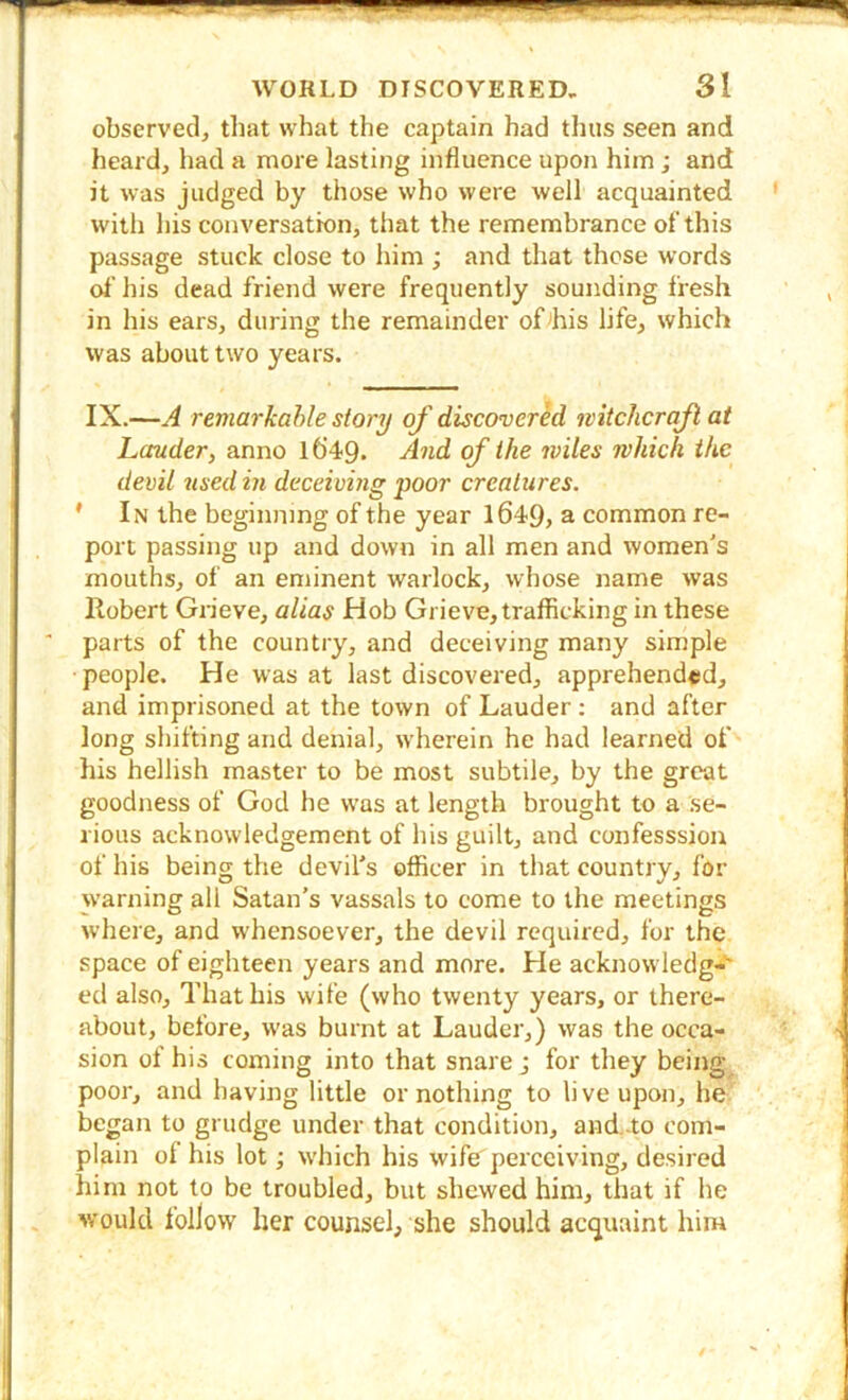 observed, that what the captain had thus seen and heard, had a more lasting influence upon him ; and it was judged by those who were well acquainted with his conversation, that the remembrance of this passage stuck close to him ; and that those words of his dead friend were frequently sounding fresh in his ears, during the remainder of^his life, which was about two years. IX.—A remarkable story of discovered mtcJicraJl at Lauder, anno l6’49. And of the wiles which the devil used in deceiving poor creatures. * In the beginning of the year 1649, a common re- port passing up and down in all men and women's mouths, of an eminent warlock, whose name was Robert Grieve, alias Hob Grieve, trafficking in these parts of the country, and deceiving many simple people. He was at last discovered, apprehended, and imprisoned at the town of Lauder ; and after long shifting and denial, wherein he had learned of his hellish master to be most subtile, by the great goodness of God he was at length brought to a se- rious acknowledgement of his guilt, and confesssion of his being the devil's officer in that country, for warning all Satan's vassals to come to the meetings where, and whensoever, the devil required, for the space of eighteen years and more. He acknowledg-** ed also. That his wife (who twenty years, or there- about, before, was burnt at Lauder,) was the occa- sion of his coming into that snare ; for they being poor, and having little or nothing to li ve upon, he began to grudge under that condition, and-to com- plain of his lot; which his wife perceiving, desired him not to be troubled, but shewed him, that if he would follow her counsel, she should acquaint him