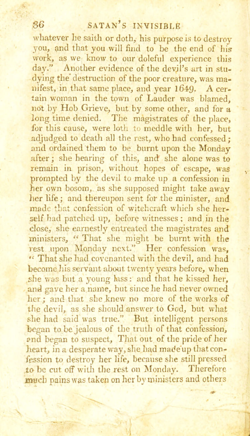 whatever he sailh or doth, his purpose is to destroy you, and that you will find to be the end of his work, as we know to our doleful experience this da}'.” Another evidence of the devjl’s art in stu- dying the destruction of the poor creature, was ma- nifest, in that same place, and year 1649. A cer- tain woman in the town of Lauder was blamed, not by Hob Grieve, but by some other, and for a long time denied. The magistrates of the place, for this cause, were loth to meddle with her, but adjudged to deatli all the rest, who had confessed; and ordained them to be burnt upon the Monday .after; she hearing of this, ancf she alone was to remain in prison, without hopes of escape, was prompted by the devil to make up a confession in her own bosom, as she supposed might take away }ier life; and thereupon sent for the minister, and made that confession of witchcraft which she her- self had patched up, before witnesses; and in the close, she earnestly entreated the magistrates and ministers, “ That she might be burnt with the rest upon Monday next.” Her confession was, “ That she had covenanted witli the devil, and had become Jiis servant about twenty years before, vvlien she was but a young kss: and that he kissed her, and gave her a name, but since he had never owned her; and that she knew no more of the works of the devil, as she should answer to God, but what she had said was true.” But intelligent persons began to be jealous of the truth of that confession, and began to suspect. That out of the pride of her heart, in a desperate way, slie had made'up tliat con- fession to destroy her life, because she still pressed to be cut off with tl)e rest on Monday. Therefore much pains was taken on her by ministers and others