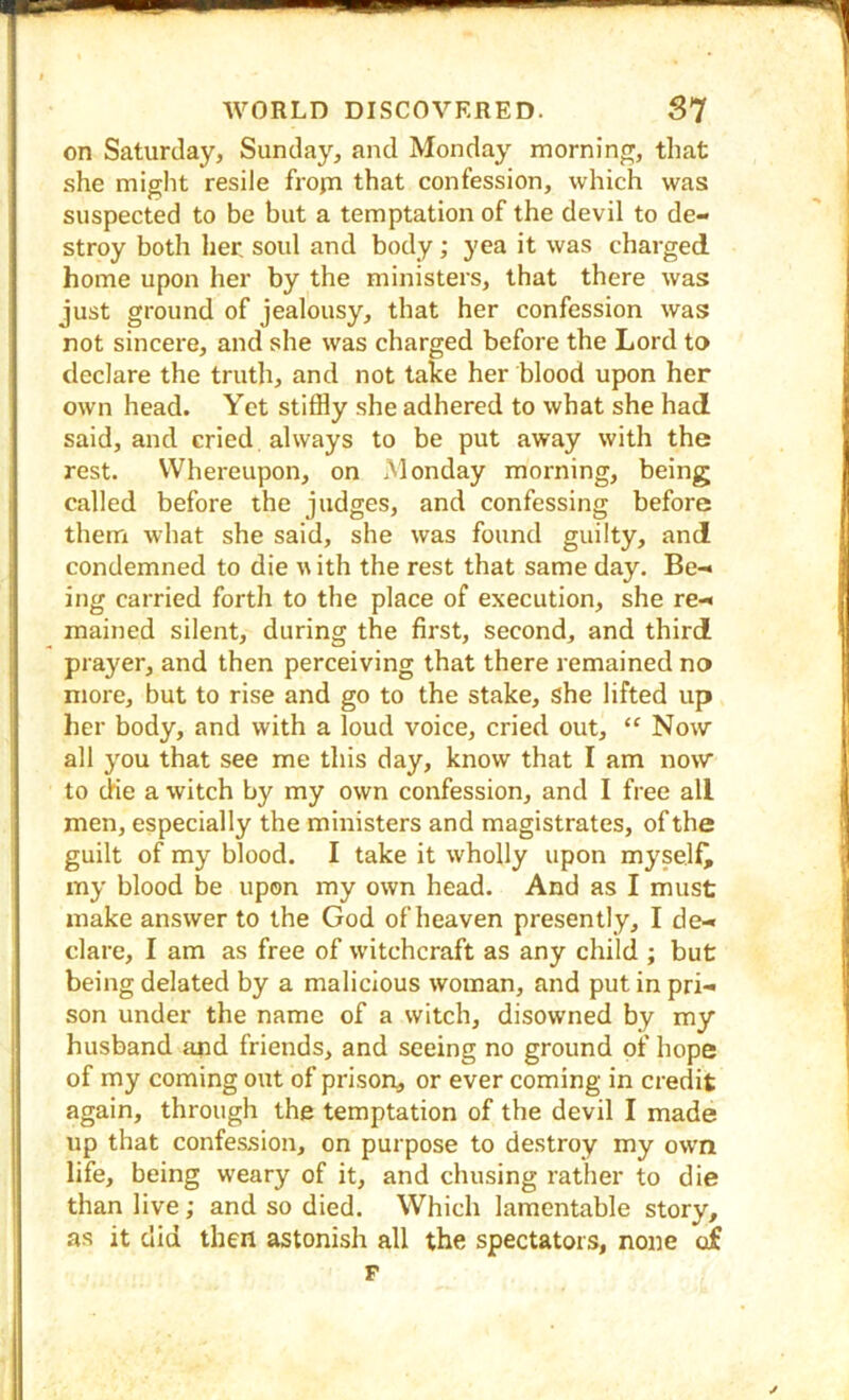 on Saturday, Sunday, and Monday morning, that she might resile frojTi that confession, which was suspected to be but a temptation of the devil to de- stroy both lier. soul and body; yea it was charged home upon her by the ministers, that there was just ground of jealousy, that her confession was not sincere, and she was charged before the Lord to declare the truth, and not take her blood upon her own head. Yet stiffly she adhered to what she had said, and cried always to be put away with the rest. Whereupon, on Monday morning, being called before the judges, and confessing before them what she said, she was found guilty, and condemned to die u ith the rest that same day. Be- ing carried forth to the place of execution, she re- mained silent, during the first, second, and third prayer, and then perceiving that there remained no more, but to rise and go to the stake, she lifted up her body, and with a loud voice, cried out, “ Now all you that see me this day, know that I am now to die a witch by my own confession, and I free all men, especially the ministers and magistrates, of the guilt of my blood. I take it wholly upon myself^ my blood be upon my own head. And as I must make answer to the God of heaven presently, I de- clare, I am as free of witchcraft as any child ; but being delated by a malicious woman, and put in pri- son under the name of a witch, disowned by my husband apd friends, and seeing no ground of hope of my coming out of prison^ or ever coming in credit again, through the temptation of the devil I made up that confession, on purpose to destroy my own life, being weary of it, and chusing rather to die than live; and so died. Which lamentable story, as it did then astonish all the spectators, none of F