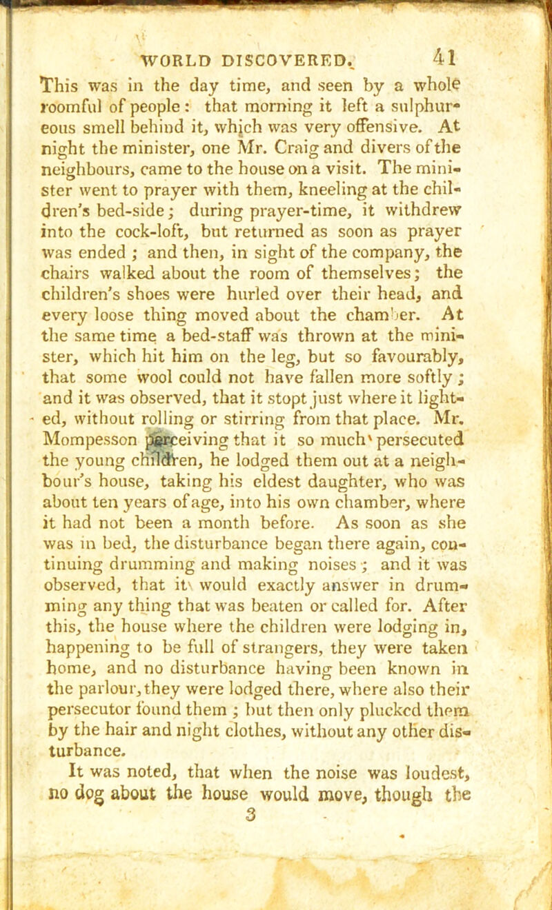 This was in the day time, and seen by a whol^ roomful of people : that morning it left a sulphur* eous smell behind it, whjch was very offensive. At night the minister, one Mr. Craig and divers of the neighbours, came to the house on a visit. The mini- ster went to prayer with them, kneeling at the chil- dren's bed-side; during prayer-time, it withdrew into the cock-loft, but returned as soon as prayer \vas ended ; and then, in sight of the company, the chairs walked about the room of themselves; the children’s shoes were hurled over their head, and every loose thing moved about the chamber. At the same time a bed-staff was thrown at the mini- ster, which hit him on the leg, but so favourably, that some wool could not have fallen more softly ; and it was observed, that it stopt just where it iight- - ed, without rolling or stirring from that place. Mr. Mompesson j3i^eiving that it so much'persecuted the young chfldVen, he lodged them out at a neigh- bour’s house, taking his eldest daughter, who was about ten years of age, into his own chamber, where it had not been a month before. As soon as she was m bed, the disturbance began there again, con- tinuing drumming and making noises •; and it was observed, that it' would exactly answer in drum- ming any thing that was beaten or called for. After this, the house where the children were lodging in, happening to be full of strangers, they were taken home, and no disturbance having- been known in the parlour, they were lodged there, where also their persecutor found them ; but then only plucked them by the hair and night clothes, without any other dis- turbance. It was noted, that when the noise was loudest, no dog about the house would move, though the 3