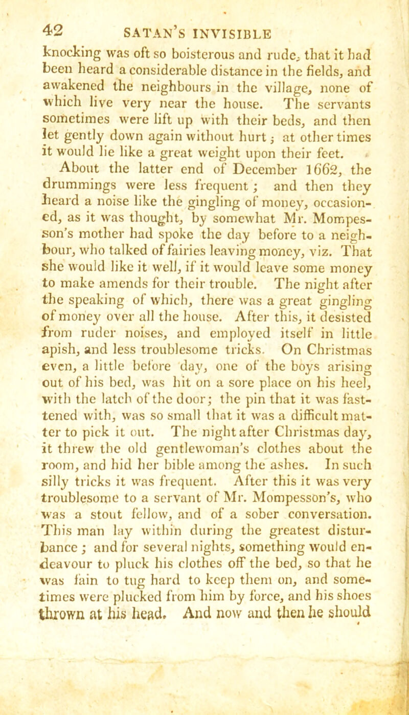 knocking was oft so boisterous and rudc; that it had been heard a considerable distance in the fields, and awakened the neighbours in the village, none of which live very near the house. The servants sometimes were lift up with their beds, and then let gently down again without hurt j at other times it would lie like a great weight upon their feet. About the latter end of December 1662, the drummings were less frequent; and then they lieard a noise like the gingling of money, occasion- ed, as it was thought, by somewhat Mr. Mompes- son’s mother had spoke the day before to a neigh- bour, who talked of fairies leaving money, viz. That she would like it well, if it would leave some money to make amends for their trouble. The night after the speaking of which, there was a great gingling of money over all the house. After this, it desisted from ruder noises, and employed itself in little apish, and less troublesome tricks. On Christmas even, a little before day, one of the boys arising out of his bed, was hit on a sore place on his heel, W'ith the latch of the door; the pin that it was fast- tened with, was so small that it was a difficult mat- ter to pick it out. The night after Christmas day', it threw the old gentlewoman’s clothes about the room, and hid her bible among the ashes. In such silly tricks it was frequent. After this it was very troublesome to a servant of Mr. Mompesson’s, who was a stout fellow, and of a sober conversation. This man lay within during the greatest distur- bance ; and for several nights, something would en- deavour to pluck his clothes off the bed, so that he was fain to tug hard to keep them on, and some- times were plucked from him by force, and his shoes tlirown at his head. And now and then he should