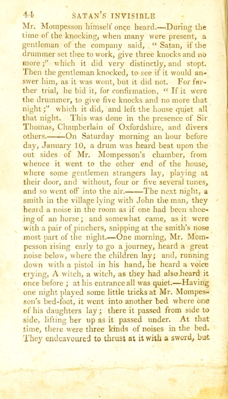 Mr. Mompesson himself onge heard.—During the time of the knocking, when many were present, a gentleman of the company said, “ Satan, if the drummer set tliee to work, give three knocks and no morewhich it did very distinctly, and stopt. Then the gentleman knocked, to see if it would an- swer him, as it was wont, but it did not. For fur- ther trial, he bid it, for confirmation, “ If it were the drummer, to give five knocks and no more that night;” which it did, and left the house quiet all that night. This was done in the presence of Sir Thomas, Chamberlain of Oxfordshire, and divers others. On Saturday morning an hour before day, January 10, a drum was heard beat upon the out sides of Mr. Mompesson’s chamber, from whence it went to the other end of the house, where some gentlemen strangers lay, playing at their door, and without, four or five several tunes, and so went off into the air. The next night, a smith in the village lying with John the man, they heard a noise in the room as if one had been shoe- ing of an horse; and somewhat came, as it were with a pair of pinchers, snipping at the smith’s nose most part of the night.—One morning, Mr. Mom- pesson rising early to go a journey, heard a great noise below, where the children lay; and, running down with a pistol in his hand, he heard a voice crying, A witch, a witch, as they had alsoJieard it once before ; at his entrance all was quiet.—Having one night jfiayed some little tricks at Mr. Mompes- son’s bed-foot, it went into another bed where one of his daughters lay; there it passed from side to side, lifting her up as it passed under. At that time, there were three kinds of noises in the bed. They endeavoured to thrust at it with a sword, but