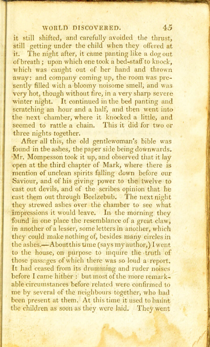 it still shifted, and carefully avoided tlie thrust, still getting under the child when they offered at it. The night after, it came panting like a dog out of breath; upon which one took a bed-staff’to knock, which was caught out of her hand and thrown away: and company coming up, the room was pre- sently filled with a bloomy noisome smell, and was very hot, though w’ithout fire, in a very sharp severe •winter night. It continued in the bed panting and scratchinjx an hour and a half, and tlien went into the next chamber, where it knocked a little, and seemed to rattle a chain. This it did for two or three nights together. After all this, the old gentlewoman’s bible was found in the ashes, the paper side being downwards. ■Mr. Mompesson took it up, and observed that it lay open at the third chapter of Mark, where there is mention of unclean spirits falling down before our Saviour, and of his giving power to the twelve to cast out devils, and of the scribes opinion that he cast them out through Beelzebub. The next night they strewed ashes over the chamber to see what impressions it would leave. In the morning they found in one place the resemblance of a great claw, in another of a lesser, some letters in another, which they could znake nothing of, besides many circles in the ashes.—Aboutthis time (says inyauthor,) Iwent to the house, on puipose to inquiie the truth of those passages of which thei'c was so loud a report. It had ceased from its drumming and ruder noises before I came hither : but most of the more lemark- able circumstances before i-elated were confirmed to me by several of the neighboui s together, who had been present at them. At this time it used to haunt the childi en as soon as they were laid. They went
