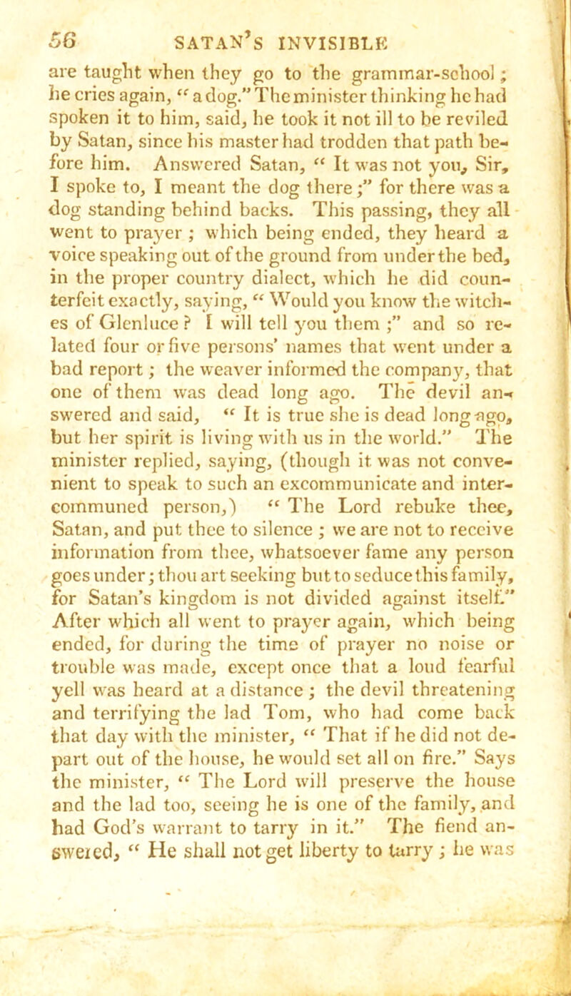 are taught when they go to the grammar-school; he cries again,  a clog.” The minister thinking he had spoken it to him, saicl, he look it not ill to be reviled by Satan, since his master had trodden that path be- fore him. Answered Satan, “ It was not you. Sir, I spoke to, I meant the dog therefor there was a dog standing behind backs. This passing, they all went to prayer ; which being ended, they heard a voice speaking out of the ground from under the bed, in the proper country dialect, which he did coun- terfeit exactly, saying, “ Would you know the witch- es of Glenluce ? I will tell you them and so re- lated four or five persons’ names that went under a bad report; the weaver informed the company, that one of them was dead long ago. The devil an- swered and said, “ It is true she is dead longngo, but her spirit is living with us in the world.” The minister replied, saying, (though it was not conve- nient to speak to such an excommunicate and inter- communed person,) “ The Lord rebuke thee, Satan, and put thee to silence ; we are not to receive information from thee, whatsoever fame any person goes under; thou art seeking but to seduce this family, for Satan’s kingdom is not divided against itself.” After which all went to prayer again, which being ended, for during the time of prayer no noise or trouble was made, except once that a loud fearful yell was heard at a distance ; the devil threatening and terrifying the lad Tom, who had come back that day with the minister, “ 'Ihat if he did not de- part out of the house, he w'ould set all on fire.” Says the minister, “ The Lord will preserve the house and the lad too, seeing he is one of the family, and had God’s warrant to tarry in it.” The fiend an- swered, “ He shall not get liberty to tarry ; he was