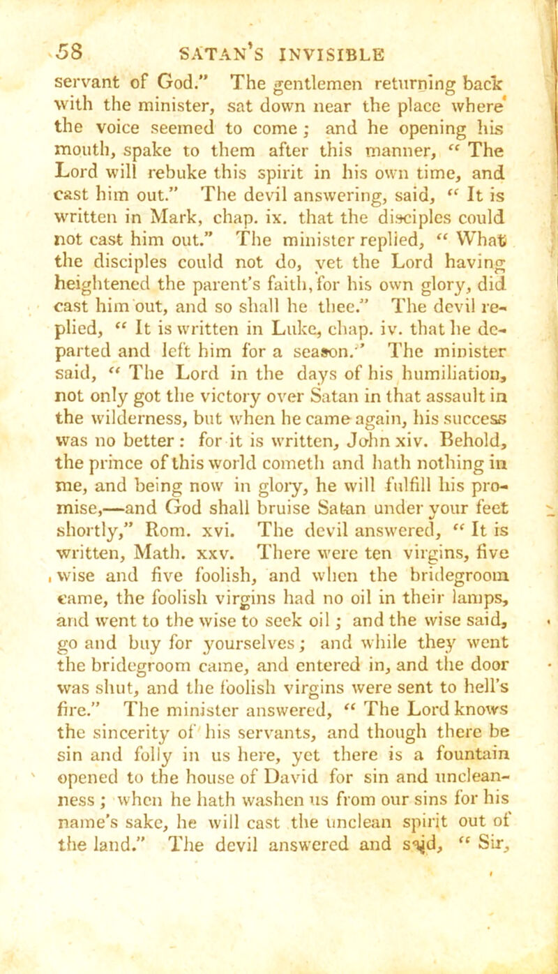 servant of God.” The gentlemen returning bade with the minister, sat down near the place where* the voice seemed to come; and he opening hh? mouth, spake to them after this manner, “ The Lord will rebuke this spirit in his own time, and cast him out.” The devil answering, said, “ It is written in Mark, chap. ix. that the disciples could not cast him out.” The minister replied, “ What the disciples could not do, yet the Lord having heightened the parent’s faith, for his own glory, did cast him out, and so shall he thee.” The devil re- plied, “ It is written in Luke, chap. iv. that he de- parted and left him for a season.'’ The minister said, The Lord in the days of his humiliation, not only got the victory over Satan in that assault in the wilderness, but when he came again, his success was no better : for it is written, John xiv. Behold, the prince of this world cometh and hath nothing in me, and being now in gloiy, he will fulfill his pro- mise,—and God shall bruise Satan under your feet shortly,” Rom. xvi. The devil answered, “ It is ■written. Math. xxv. There v'ere ten virgins, five , wise and five foolish, and when the bridegroom came, the foolish virgins had no oil in their lamps, and went to the wise to seek oil; and the wise said, go and buy for yourselves; and while they went the bridegroom came, and entered in, and the door was shut, and the foolish virgins were sent to hell’s fire.” The minister answered, “ The Lord knows the sincerity of his servants, and though there be sin and folly in us here, yet there is a fountain opened to the house of David for sin and unclean- ness ; when he hath washen us from our sins for his name’s sake, he will cast the unclean spirit out of the land.” The devil answered and sa^d, “ Sir,