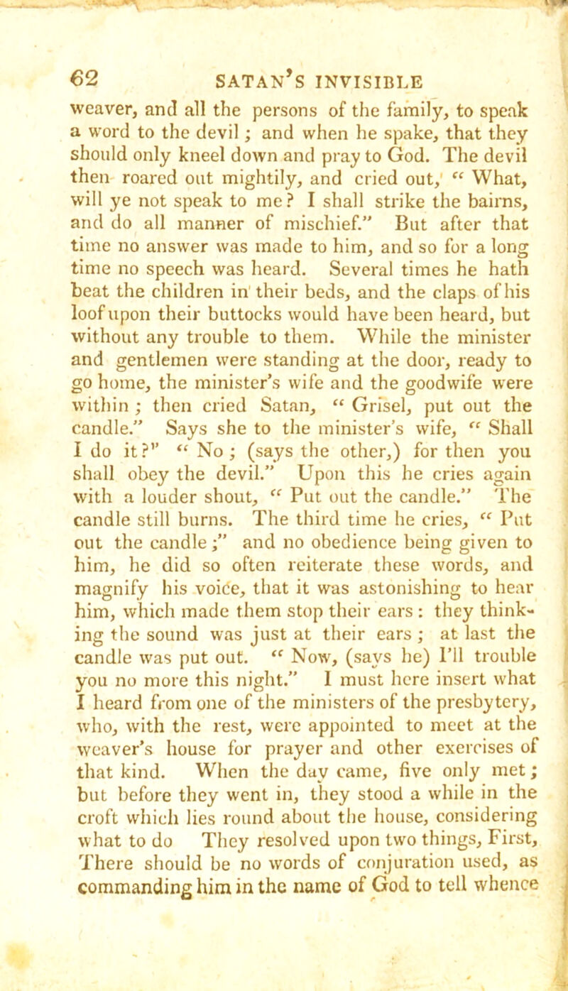 weaver, and all the persons of the family, to speak a word to the devil; and when he spake, that they should only kneel down and pray to God. The devil then roared out mightily, and cried out,' “ What, will ye not speak to me.^ I shall strike the bairns, and do all manner of mischief.” But after that time no answer was made to him, and so for a long time no speech was heard. Several times he hath beat the children in their beds, and the claps of his loof upon their buttocks would have been heard, but without any trouble to them. While the minister and gentlemen were standing at the door, ready to go home, the minister’s wife and the goodwife were within ; then cried Satan, “ Grisel, put out the candle.” Says she to tlie minister’s wife, “ Shall I do it?’’ “ No ; (says the other,) for then you shall obey the devil.” Upon this he cries again with a louder shout, “ Put out the candle.” The candle still burns. The third time he cries, “ Put out the candle ;” and no obedience being given to him, he did so often reiterate these words, and magnify his voide, that it was astonishing to hear him, which made them stop their ears : they think- ing the sound was just at their ears ; at last the candle was put out. Now', (says he) Til trouble you no more this night.” I must here insert what I heard from one of the ministers of the presbytery, who, with the rest, were appointed to meet at the weaver’s house for prayer and other exercises of that kind. When the day came, five only met; but before they went in, they stood a while in the croft which lies round about the house, considering what to do They resolved upon two things. First, There should be no words of conjuration used, as commanding him in the name of God to tell whence