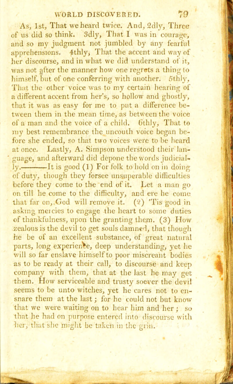 As, 1st, That we heard twice. And, Sdl}’’, Three of us did so think. 3dly, That I was in courage, and so my judgment not jumbled by any fearful apprehensions. 4thly, That the accent and way of her discourse, and in what we did understand of it, was not gfter the manner how one regrets a thing to himself, but of one conferring with another. 5thly, That the other voice was to my certain hearing of a different accent from her s, so hollow and ghostly, that it was as easy for me to put a difference be- tween them in the mean time, as between the voice of a man and the voice of a child. O'thly, That to my best remembrance the uncouth voice began be- fore she ended, so that two voices were to be heard at once. Lastly, A. Simpson understood their lan- ' guage, and afterward did depone the words judicial- ly. It is good (1) For folk to hold on in doing of duty, though they forsee unauperable difficulties before they come to the end of it. Let a man go on till he come to the difficulty, and ere he come that far on,.God w'ill remove it. (2) 'Tis good in askmo mercies to engage the heart to some duties of thankfulness, upon the granting them. (3) How zealous is the devil to get souls damned, that though he be of an excellent substance, of great natural parts, long experience, deep understanding, yet he will so far enslave himself to poor miscreant bodies as to be ready at their call, to discourse and keep company with them, that at the last he may get them. How serviceable and trusty soever the devil seems to be unto witches, yet he cares not to en- snare them at the last; for he could not but know that we were waiting on to hear him and her ; so that he had on purpose entered into discourse with her, that she might be taken in the grin.