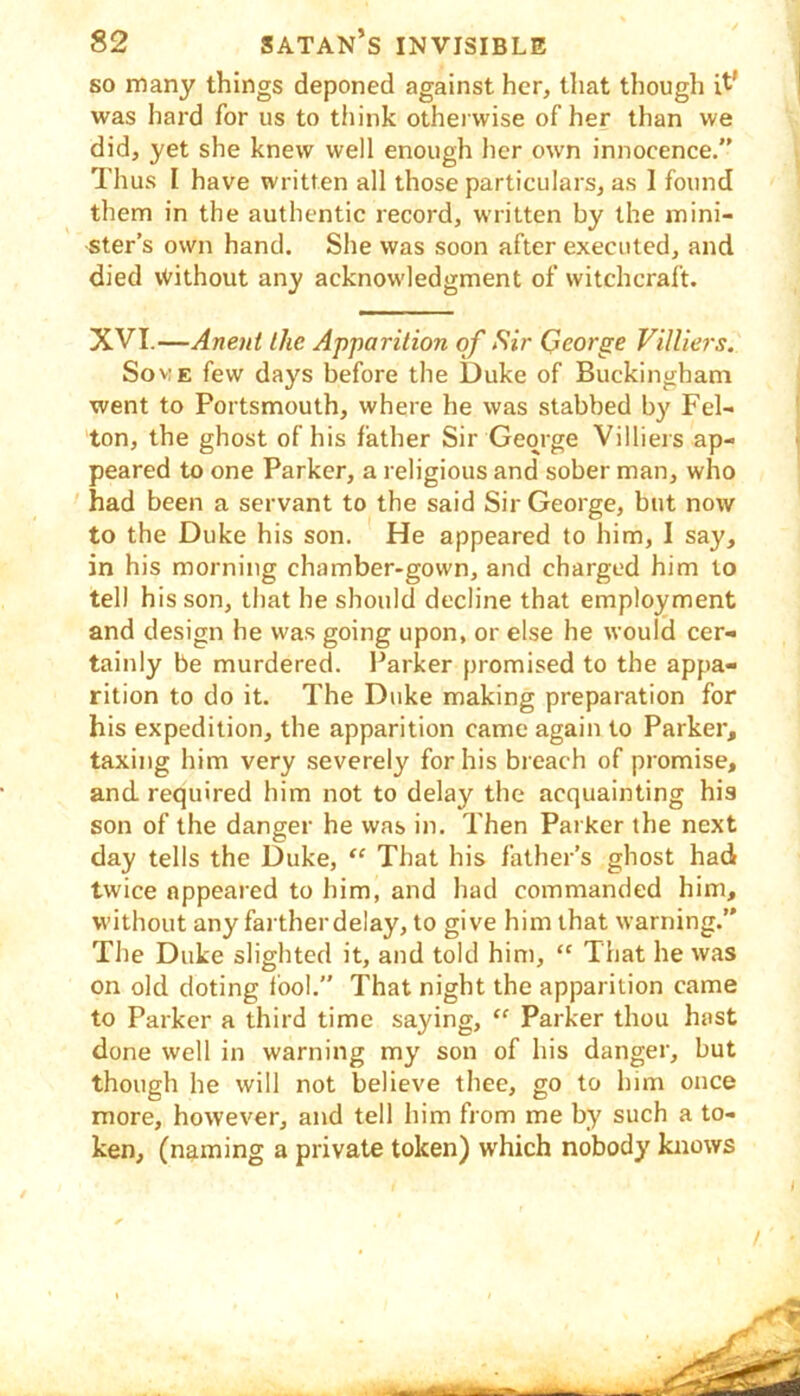 so many things deponed against her, that though it' was hard for us to think otherwise of her than we did, yet she knew well enough her own innocence.” Thus I have written all those particulars, as I found them in the authentic record, written by the mini- ster’s own hand. She was soon after executed, and died \Vithout any acknowledgment of witchcraft. XVI.—Anent the Apparition of Sir Qeorge VilUers. SovE few days before the Duke of Buckingham went to Portsmouth, where he was stabbed by Fel- ton, the ghost of his father Sir George Villiers ap- peared to one Parker, a religious and sober man, who had been a servant to the said Sir George, but now to the Duke his son. He appeared to him, I say, in his morning chamber-gown, and charged him to tel) his son, that he should decline that employment and design he was going upon, or else he would cer- tainly be murdered. Parker promised to the appa- rition to do it. The Duke making preparation for his expedition, the apparition came again to Parker, taxing him very severely for his breach of promise, and required him not to delay the acquainting his son of the danger he was in. Then Parker the next day tells the Duke, ‘‘ That his father's ghost hati twice appeared to him, and had commanded him, without any farther delay, to give him that warning.” The Duke slighted it, and told him, “ That he was on old doting fool.” That night the apparition came to Parker a third time saying, “ Parker thou hast done well in warning my son of his danger, but though he will not believe thee, go to him once more, however, and tell him from me by such a to- ken, (naming a private token) which nobody knows /