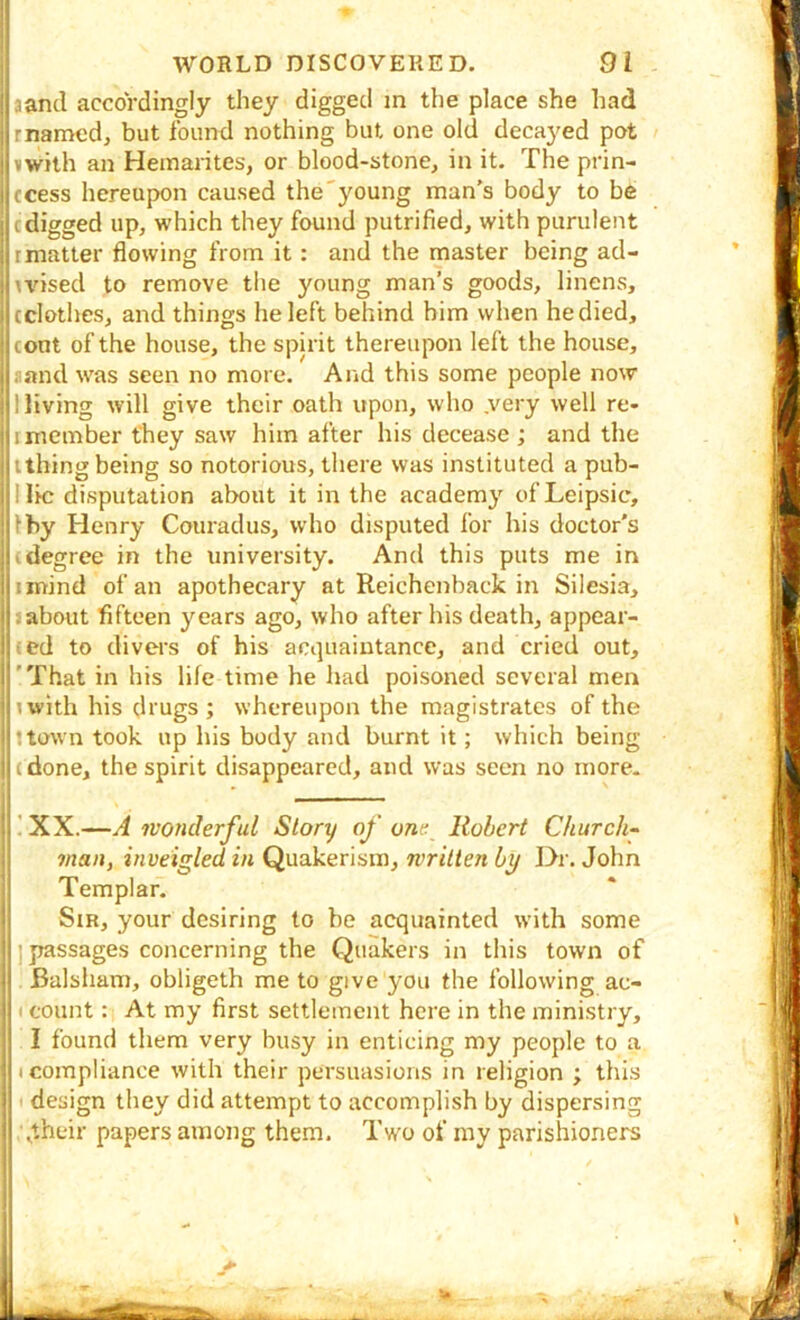 aand accordingly they digged m the place she had rnamed, but found nothing but one old decayed pot awith an Heinarites, or blood-stone, in it. The prin- ccess hereupon caused the'young man's body to be cdigged up, which they found putrified, with purulent rmatter flowing from it: and the master being ad- \dsed to remove the young man’s goods, linens, (clothes, and things he left behind him when he died, (ont of the house, the spirit thereupon left the house, aand was seen no more. And this some people now Hiving will give their oath upon, who .very well re- Imember they saw him after his decease ; and the ;(thing being so notorious, there was instituted a pub- lUc disputation about it in the academy ofLeipsic, Iby Henry Couradus, who disputed for his doctor’s ((degree in the university. And this puts me in iinind of an apothecary at Reichenback in Silesia, about fifteen years ago, who after his death, appear- ed to divers of his acquaintance, and cried out, 'That in his life time he had poisoned several men with his drugs; whereupon the magistrates of the (town took up his body and burnt it; which being (done, the spirit disappeared, and was seen no more. ! XX.—yi wonderful Story of one Robert Churchy man, inveigled in Quakerism, written by l>r. John Templar. Sir, your desiring to be acquainted with some ] passages concerning the Quakers in this town of Balsham, obligeth me to give you the following ac- I count: At my first settlement here in the ministry, I found them very busy in enticing my people to a I compliance with their persuasions in religion ; thi.s I' design they did attempt to accomplish by dispersing jheir papers among them. Two of my parishioners