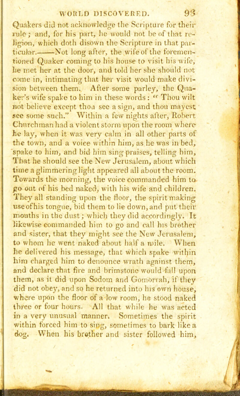 Quakers did not acknowledge the Scripture for their rule; and, for his part, he would not l)C of that re- ] hgion, which doth disown the Scripture in that par- | ■! ticular. Not long after, the w'ifeof the foremen- | I tioned Quaker coming to his house to visit his wife, J lie met her at the door, and told her she should not J come in, intimating that her visit would make divi- I •'O’ ^ sion between them. After some parley, the Qua- j ker’s wife spake to him in these words : “■ Thou w'ilt not believe except thou sec a sign, and thou mayest ’ see some such.” Within a few nights after, Robert Churchman had a violent storm upon the room where he lay, when it w'as very calm in all other parts of the town, and a voice within him, as he was in bed, “spake to him, and bid him sing praises, telling him. That be should see the New Jerusalem, about which time a glimmering light appeared all about the room. Tow'ards the morning, the voice commanded him ta 1 go out (*f his bed naked, with his wife and children. . They all standing upon the floor, the spirit making I use of his tongue, bid them to lie down, and put their I mouths in the dust; which they did accordingly. It ■ likewise commanded him to go and call his brother : and sister, that they might see the New Jerusalem, : to whom he went naked about half a mile. When lie delivered his message, that which spake wnthin him charged him to denounce wrath against them, and declare that fire and brimstone would-fall upon I them, as it did upon Sodom and Gomorrah, if they did not obey, and so he returned into his own house, w'here upon the floor of a low room, he stood naked I three or four hours. All that while he was acted in a very unusual manner. Sometimes the spirit I within forced him to sing, sometimes to bark like a dog. When his brother and sister followed him.