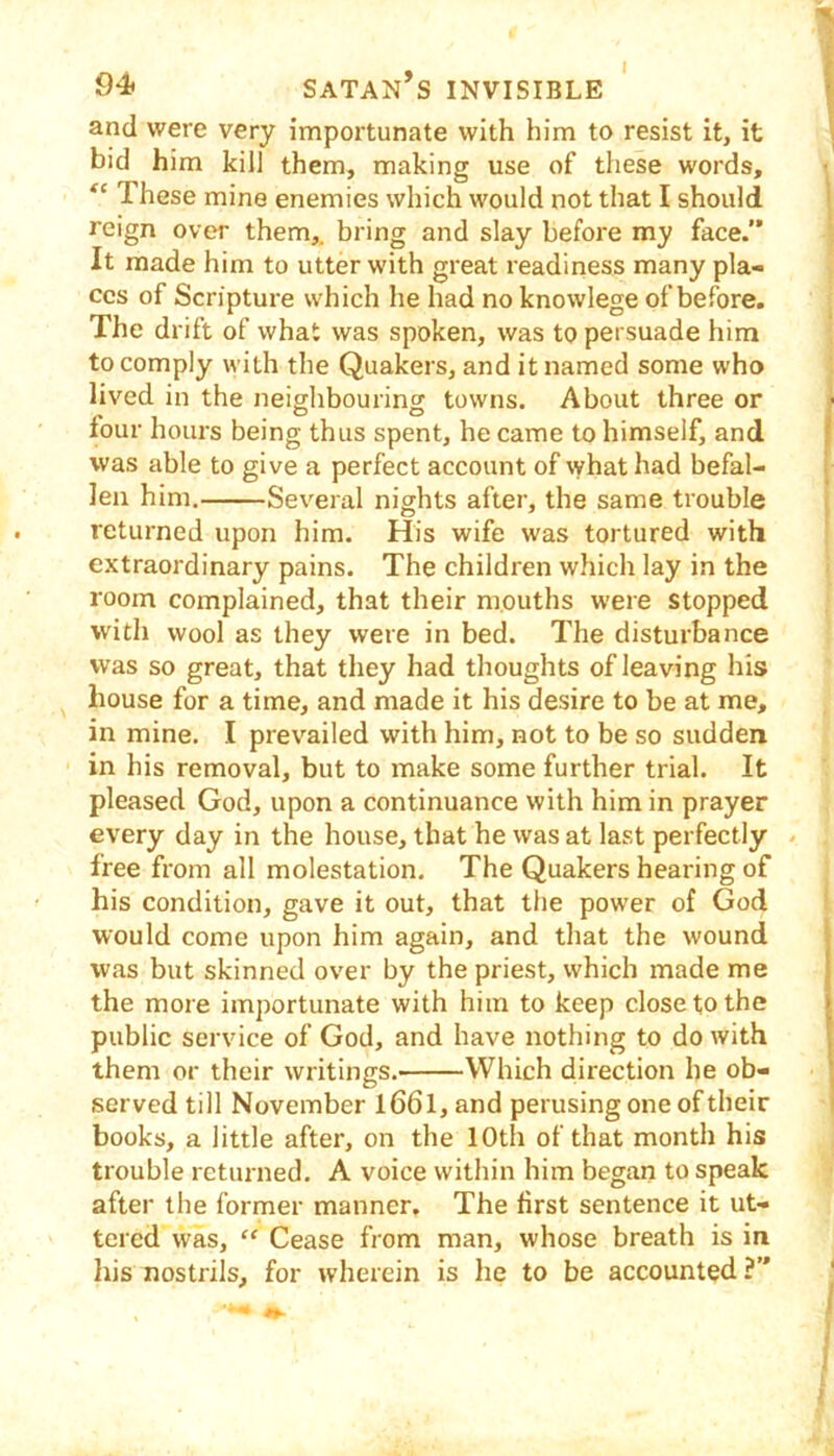 94* Satan’s invisible ' t and were very importunate with him to resist it, it | bid him kill them, making use of these words. These mine enemies which would not that I should ' reign over them,, bring and slay before my face.” It made him to utter with great readiness many pla- ces of Scripture which he had no knowlege of before. The drift of what was spoken, was to persuade him to comply with the Quakers, and it named some who lived in the neighbouring towns. About three or ^ four hours being thus spent, he came to himself, and | was able to give a perfect account of what had befal- i len him. Sev'eral nights after, the same trouble returned upon him. His wife was tortured with extraordinary pains. The children which lay in the room complained, that their mouths were stopped with wool as they were in bed. The disturbance was so great, that they had thoughts of leaving his house for a time, and made it his desire to be at me, in mine. I prevailed with him, not to be so sudden in his removal, but to make some further trial. It pleased God, upon a continuance with him in prayer every day in the house, that he was at last perfectly . free from all molestation. The Quakers hearing of his condition, gave it out, that the power of God would come upon him again, and that the wound was but skinned over by the priest, which made me the more importunate with him to keep close to the public service of God, and have nothing to do with them or their writings. Which direction he ob- served till November l66l,and perusing one of their ' books, a little after, on the 10th of that month his trouble returned. A voice within him began to speak after the former manner. The first sentence it ut- tered was, “ Cease from man, whose breath is in liis nostrils, for wherein is he to be accounted ?” *