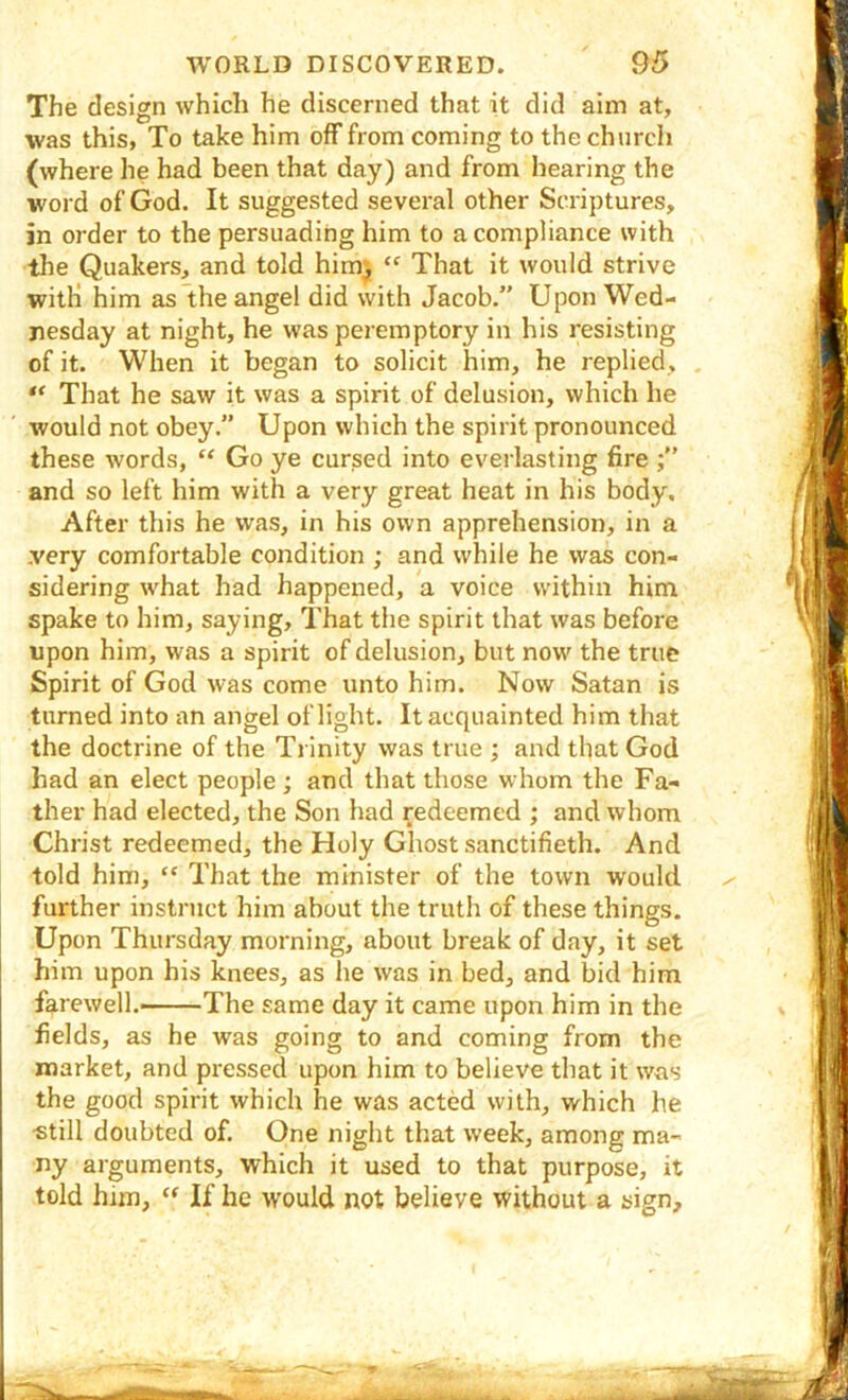 The design which he discerned that it did aim at, was this, To take him off from coming to the church (where he had been that day) and from hearing the word of God. It suggested several other Scriptures, in order to the persuading him to a compliance with the Quakers, and told him)j “ That it would strive with him as the angel did with Jacob.” Upon Wed- nesday at night, he was peremptory in his resisting of it. When it began to solicit him, he replied, , That he saw it was a spirit of delusion, which he would not obey.” Upon which the spirit pronounced these words, “ Go ye cursed into everlasting fire and so left him with a very great heat in his body. After this he was, in his own apprehension, in a .very comfortable condition ; and while he was con- sidering what had happened, a voice within him spake to him, saying. That the spirit that was before upon him, was a spirit of delusion, but now the true Spirit of God was come unto him. Now Satan is turned into an angel of light. It acquainted him that the doctrine of the Trinity was true ; and that God had an elect people; and that those whom the Fa- ther had elected, the Son had redeemed ; and whom Christ redeemed, the Holy Ghost sanctifieth. And told him, “ That the minister of the town would further instruct him about the truth of these things. Upon Thursday morning, about break of day, it set him upon his knees, as he was in bed, and bid him farewell. The same day it came upon him in the fields, as he was going to and coming from the market, and pressed upon him to believe that it was the good spirit which he was acted with, which he •still doubted of. One night that week, among ma- ny arguments, which it used to that purpose, it told him, If he would not believe without a sign.