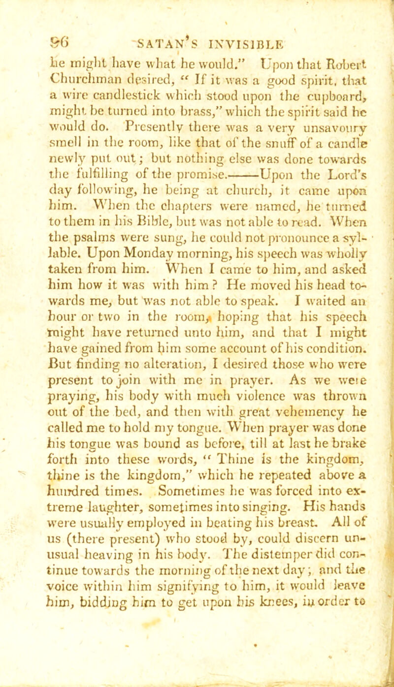 1 ,96 Satan’s invisible lie iniglit liave wliat he would.” Upon that Robert Churchman desired, “ If it was a good spirit, that a wire candlestick which stood upon the cupboard, might, be turned into brass,” which the spirit said he would do. Presently there was a very unsavoury smell in the room, like that of the snuff of a candle newly put out; but nothing else was done towards the fulfilling of the promise. Upon the Lord’s day following, he being at church, it came upon him. When the chapters were named, he turned to them in his Bible, but was not able to read. When the psalms were sung, he could not pronounce a syl- • lable. Upon Monday morning, his sjieech was wholly taken from him. When I came to him, and askefl him how it was wdth him ? He moved his head to- wards me, but w’as not able to speak. I waited an hour or two in the room,» hoping that his speech tnight have returned unto him, and that I might have gained from him some account of his condition. But finding no alteration, I desired those who were present to join with me in prayer. As we wese praying, his body with much violence was thrown out of the bed, and then wdth great veheinency he , called me to hold my tongue. When prayer was done » his tongue was bound as before, till at last he brake ) forth into these words, “ Thine is the kingdom, thine is the kingdom, which he repeated above a huirdred times. Sometimes he was forced into ex- ' treme laughter, sometimes into singing. His hands were usiuiHy employed in beating his breast. All of us (there present) who stood by, could discern un- usual heaving in his body. ITe distemper did con- * tinue towards the morning of the next day; and the voice within him signifying to him, it would leave him, bidding him to get upon his knees, iu order to