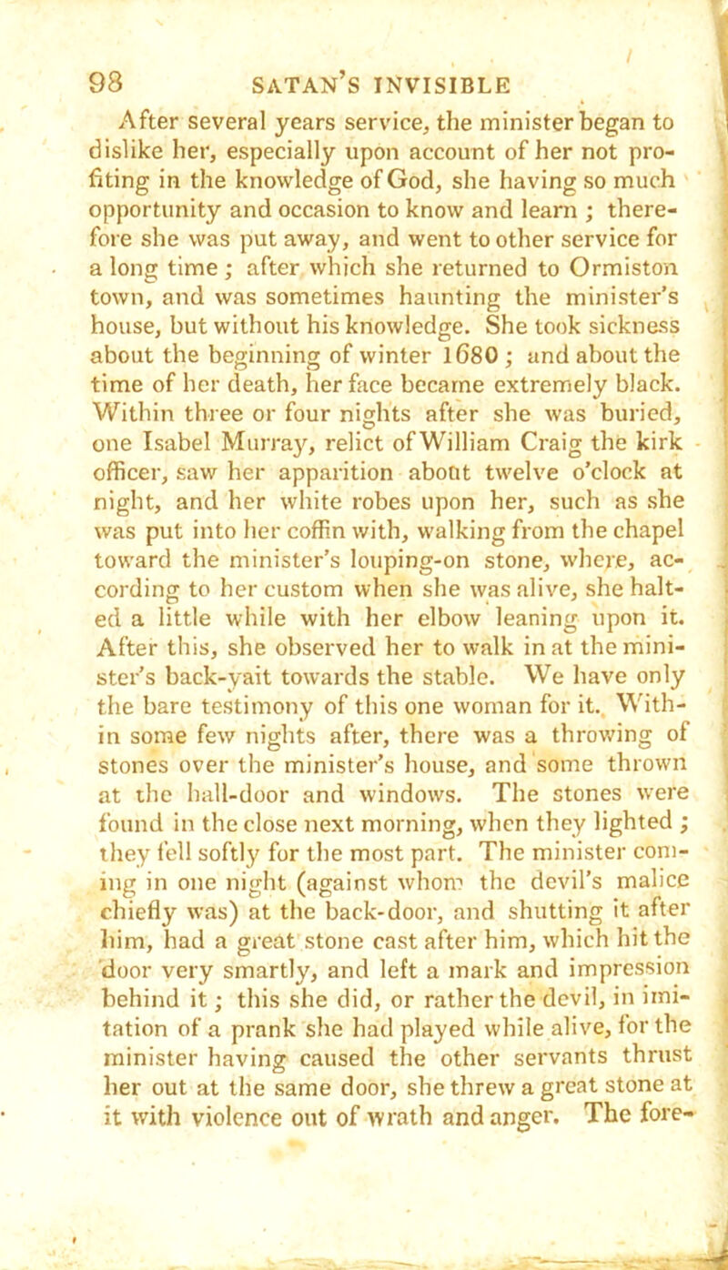 After several years service, the minister began to dislike her, especially upon account of her not pro- fiting in the knowledge of God, she having so much opportunity and occasion to know and learn ; there- fore she was put away, and went to other service for a long time ; after which she returned to Ormiston town, and was sometimes haunting the minister’s house, but without his knowledge. She took sickness about the beginning of winter l680 ; and about the time of her death, her face became extremely black. Within three or four nights after she was buried, one Isabel Murray, relict of William Craig the kirk officer, saw her apparition about twelve o’clock at night, and her white robes upon her, such as .she was put into her coffin with, walking from the chapel toward the minister’s louping-on stone, where, ac- cording to her custom when she was alive, she halt- ed a little while with her elbow leaning upon it. After this, she observed her to walk in at the mini- ster’s back-yait towards the stable. We have only the bare testimony of this one woman for it.. With- in some few nights after, there was a throv/ing of stones over the minister’s house, and some thrown at the hall-door and windows. The stones w'ere found in the close next morning, when they lighted ; they fell softly for the most part. The minister com- ing in one night (against whom the devil’s malice chiefly was) at the back-door, and shutting it after liim, had a great stone cast after him, which hit the door very smartly, and left a mark and impression behind it; this she did, or rather the devil, in imi- tation of a prank she had played while alive, for the minister having caused the other servants thrust her out at the same door, she threw a great stone at it with violence out of wrath and anger. The fore- 9