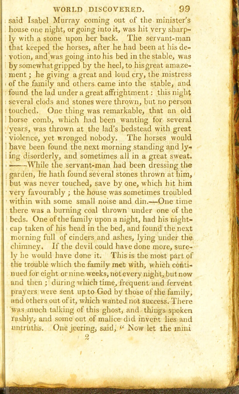 t said Isabel Murray coming out of tlie minister’s house one night, or going into it, was hit very sharp- ly with a stone upon her back. The servant-man that keeped tire horses, after he had been at his de- j votion, and was going into his bed in the stable, was by somewhat gripped by the heel, to his great amaze- I ment; he giving a great and loud cry, the mistress i I of the family and others came into the stable, and 1 found the lad under a great affrightment: this night 1! several clods and stones were thrown, but no person ! 1 touched. One thing was remarkable, that an old 1 horse comb, which had been wanting for several ■years, was thrown at the lad's bedstead with great violence, yet wronged nobody. The horses would I have been found the next morning standing and ly« , i ing disorderly, and sometimes all in a great sweat, i ■ — ~\\lnle the servant-man had been dressing the i garden, he hath found several stones thrown at him, [ but was never touched, save by one, which hit him very favourably ; the house was sometimes troubled within with some small noise and din.—One time there w'as a burning coal thrown under one of the ! ■ beds. One of the family upon a night, had his night- cap taken of his head in the bed, and found the next morning full of cinders and ashes, lying under the chimney. If the devil could have done more, sure- • ly he would have done it. This is the most part of the trouble which the family met with, which conti- nued for eight online weeks, not every night, but now and then ; during which time, frequent and fervent prayers were sent up to God by those of the family, and others out of it, which wanted not success. There 'was much talking of this ghost, and things spoken 1‘ashly, and some out of malice did invert lies and I untruths. One jeering, said, Now let the mini ' : 2 / ■ B