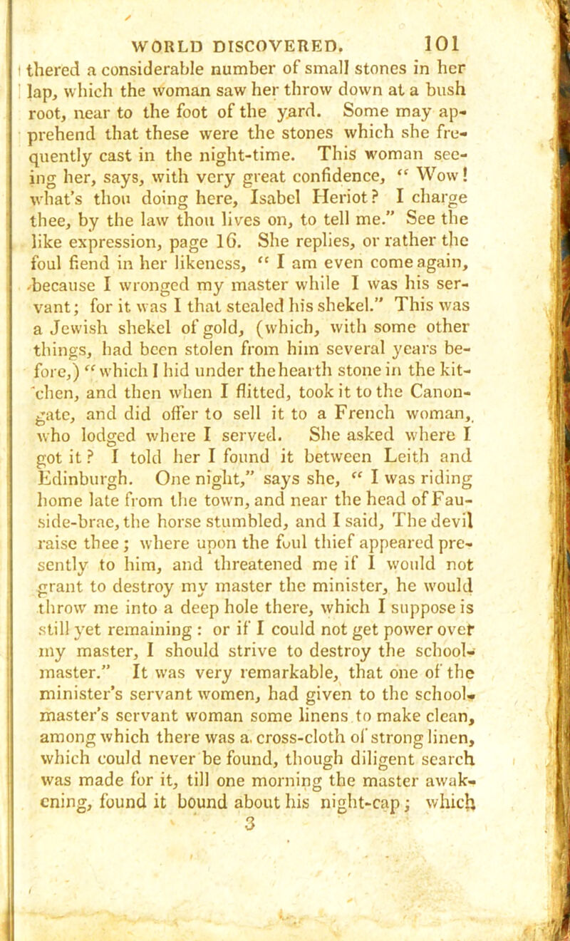 I thered a considerable number of small stones in her ' lap, which the woman saw her throw down at a bush root, near to the foot of the yard. Some may ap- prehend that these were the stones which she fre- quently cast in the night-time. This woman see- ing her, says, with very great confidence, “ Wow! what’s thou doing here, Isabel Heriot? I charge thee, by the law thou lives on, to tell me.” See the like expression, page IG. She replies, or rather the foul fiend in her likeness, “ I am even come again, -because I wronged my master while I was his ser- vant; for it was I that stealed his shekel.” This was a Jewish shekel of gold, (which, with some other things, had been stolen from him several years be- fore,) “ which 1 hid under the hearth stone in the kit- “chen, and then when I flitted, took it to the Canon- gate, and did offer to sell it to a French woman,, who lodged where I served. She asked where I got it ? I told her I found it between Leith and Edinburgh. One night,” says she, I was riding home late from the town, and near the head of Fau- side-brac, the horse stumbled, and I said. The devil raise thee; where upon the foul thief appeared pre- sently to him, and threatened me if 1 would not grant to destroy my master the minister, he would throw me into a deep hole there, which I suppose is still yet remaining : or if I could not get power ovet iny master, I should strive to destroy the school- master.” It was very remarkable, that one of the minister’s servant women, had given to the school- master’s servant woman some linens to make clean, among which there was a. cross-cloth of strong linen, which could never be found, though diligent search was made for it, till one morning the master awak- ening, found it bound about his night-cap; which 3