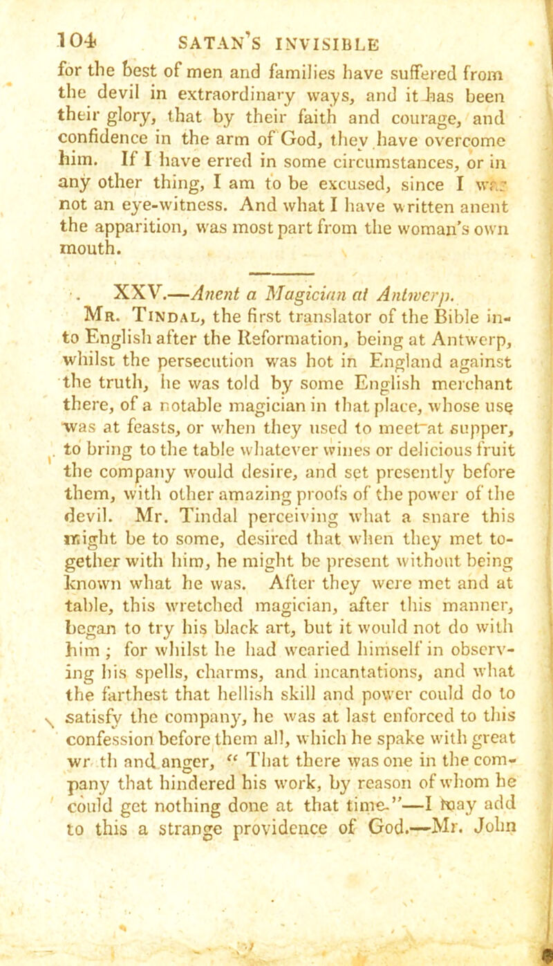 for the best of men and families have suffered from the devil in extraordinary ways, and itfias been their glory, that by their faith and courage, and confidence in the arm of God, they have overcome him. If I have erred in some circumstances, or in any other thing, I am to be excused, since I war not an eye-witness. And what I have written anent the apparition, w'as most part from the woman’s own mouth. XXV.—Atient a Magician ai Antwerp. Mr. Tindal, the first translator of the Bible in- to English after the Reformation, being at Antwerp, whilst the persecution was hot in England against the truth, he was told by some English merchant there, of a notable magician in that place, whose us^ was at feasts, or when they used to meet~at supper, to bring to the table whatever wines or delicious fruit the company w'ould desire, and set presently before them, with other amazing proofs of the power of the devil. Mr. Tindal perceiving what a snare this might be to some, desired that when they met to- gether with him, he might be present without being known what lie was. After they were met and at table, this wuetched magician, after this manner, began to try his black art, but it would not do with him ; for whilst he had w'caried himself in observ- ing his spells, charms, and incantations, and what the farthest that hellish skill and power could do to \ satisfy the company, he was at last enforced to this confession before them all, which he spake with great wr th and anger, “ That there was one in the com- pany that hindered his work, by reason of whom he could get nothing done at that time-”—I Kjay add to this a strange providence of God.—Mr. John % }