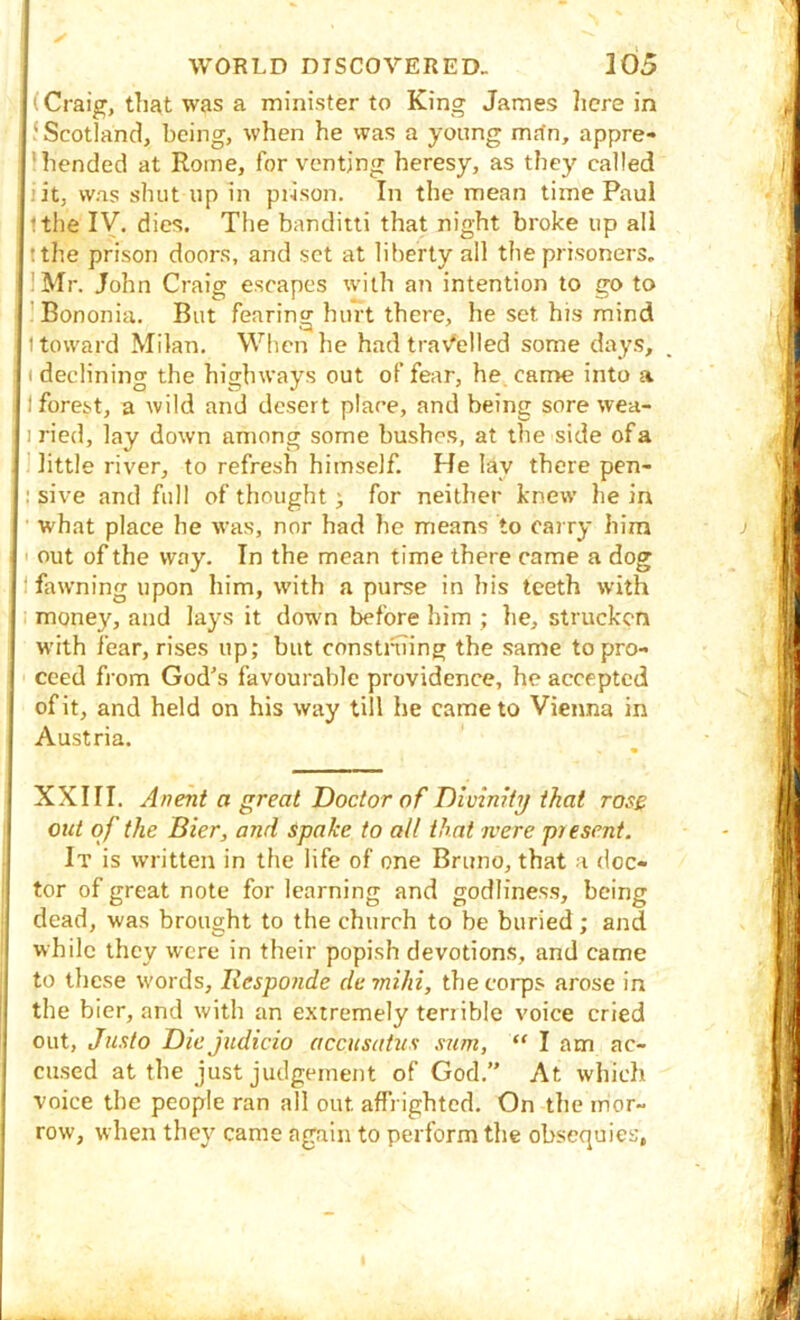 y WORLD DISCOVERED, 105 .(Craig, that was a minister to King James here in ‘ Scotland, being, when he was a young mrfn, appre- 7'bended at Rome, for venting heresy, as they called iiit, was shut up in prison. In the mean time Paul Ithe IV. dies. The banditti that night broke up all it the prison doors, and set at liberty all the prisoners, IMr. John Craig escapes tvith an intention to go to Bononia. But fearing hurt there, he set his mind 1 toward Milan. When he had tra\^elled some days, 11 declining the highways out of fear, he. came into a I I forest, a wild and desert place, and being sore wea- 1 ried, lay down among some bushes, at the side of a 'little river, to refresh himself. He lay there pen- : sive and full of thought) for neither knew he in ' what place he was, nor had he means to carry him I out of the way. In the mean time there came a dog ' I fawning upon him, with a purse in his teeth with i, money, and lays it down before him ; he, strucken W'ith fear, rises up; but construing the same to pro- ceed from God's favourable providence, he accepted of it, and held on his way till he came to Vienna in I Austria. ! XXIII. Anent a great Doctor of Dlvimty that ros£ Jout of the Bier, and spake to all that were present. It is written in the life of one Bruno, that a doc- j tor of great note for learning and godliness, being li dead, was brought to the church to be buried ; and l| while they were in their popish devotions, and came to these words, llesponde de rnihi, the corps arose in [I the bier, and with an extremely terrible voice cried I out, Justo Die judicio accusatus sum,  I am ac- ? cased at the just judgement of God.” At which ; voice the people ran all out affrighted. On the mor- i row, when they came again to perform the obsequies,