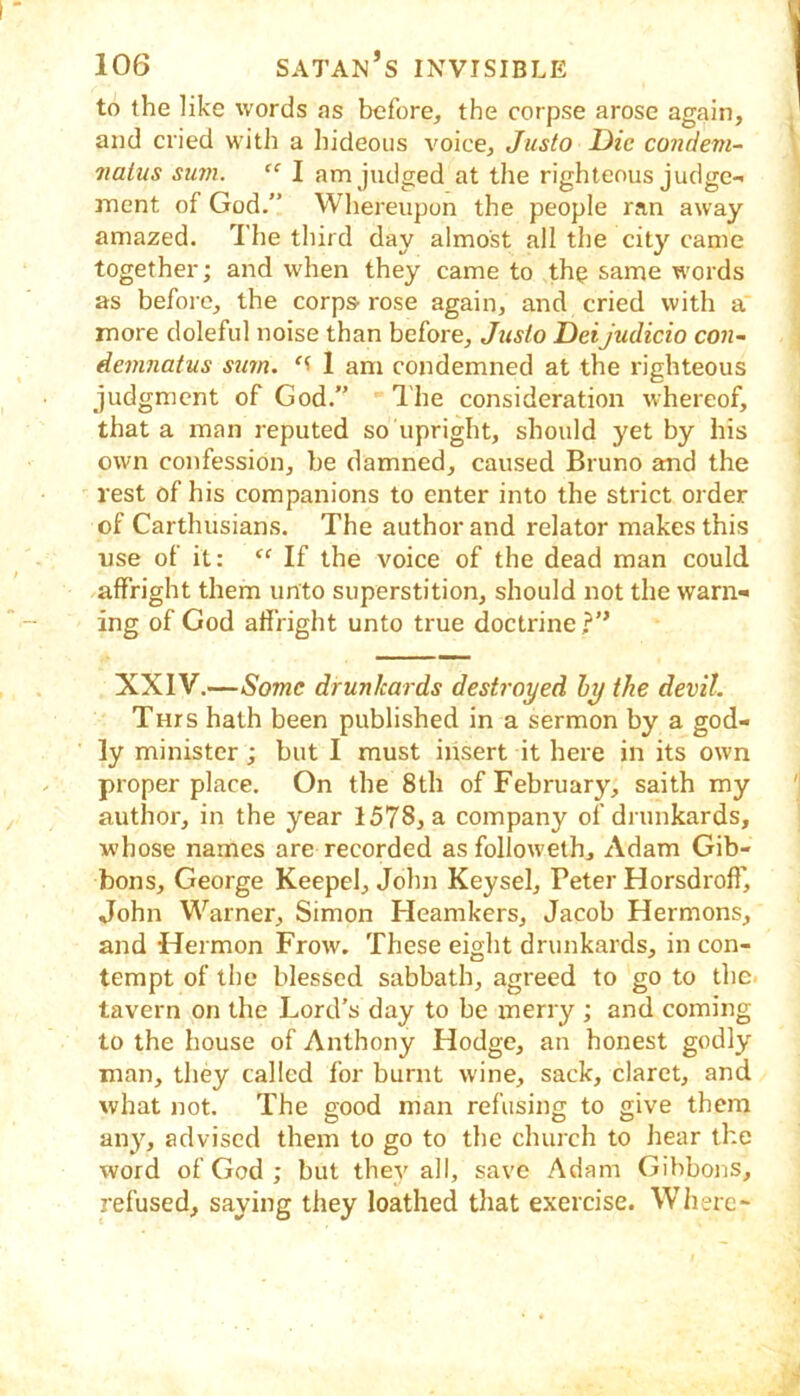 to the like words as before^ the corpse arose again, and cried with a liideoiis voice, Justo Die condeni- 7tatus sum. “ I am judged at the righteous judge- ment of God.” Whereupon the people ran away amazed. The third day almost all the city came together; and when they came to th^ same words as before, the corps-rose again, and cried with a more doleful noise than before, Jtisio DeiJudicio con~ demnatus sum. I am condemned at the righteous judgment of God.” The consideration whereof, that a man reputed so upright, should yet by his own confession, be damned, caused Bruno and the rest of his companions to enter into the strict order of Carthusians. The author and relator makes this use of it: “ If the voice of the dead man could affright them unto superstition, should not the warn- ing of God affright unto true doctrine?” XXIV.—Some drunkards destroyed hy the devil. Tnrs hath been published in a sermon by a god- ly minister; but I must insert it here in its own proper place. On the 8th of February, saith my author, in the year 1578^ a company of drunkards, whose names are recorded as followeth, Adam Gib- bons, George Keepel, John Keysel, Peter Horsdroff, John Warner, Simon Heamkers, Jacob Hermons, and Hermon Frow. These eight drunkards, in con- tempt of the blessed sabbath, agreed to go to the tavern on the Lord’s day to be merry ; and coming to the house of Anthony Hodge, an honest godly man, they called for burnt wine, sack, claret, and what not. The good man refusing to give them an}^, advised them to go to the church to hear the word of God ; but they all, save Adam Gibbons, refused, saying they loathed that exercise. Wlierc-