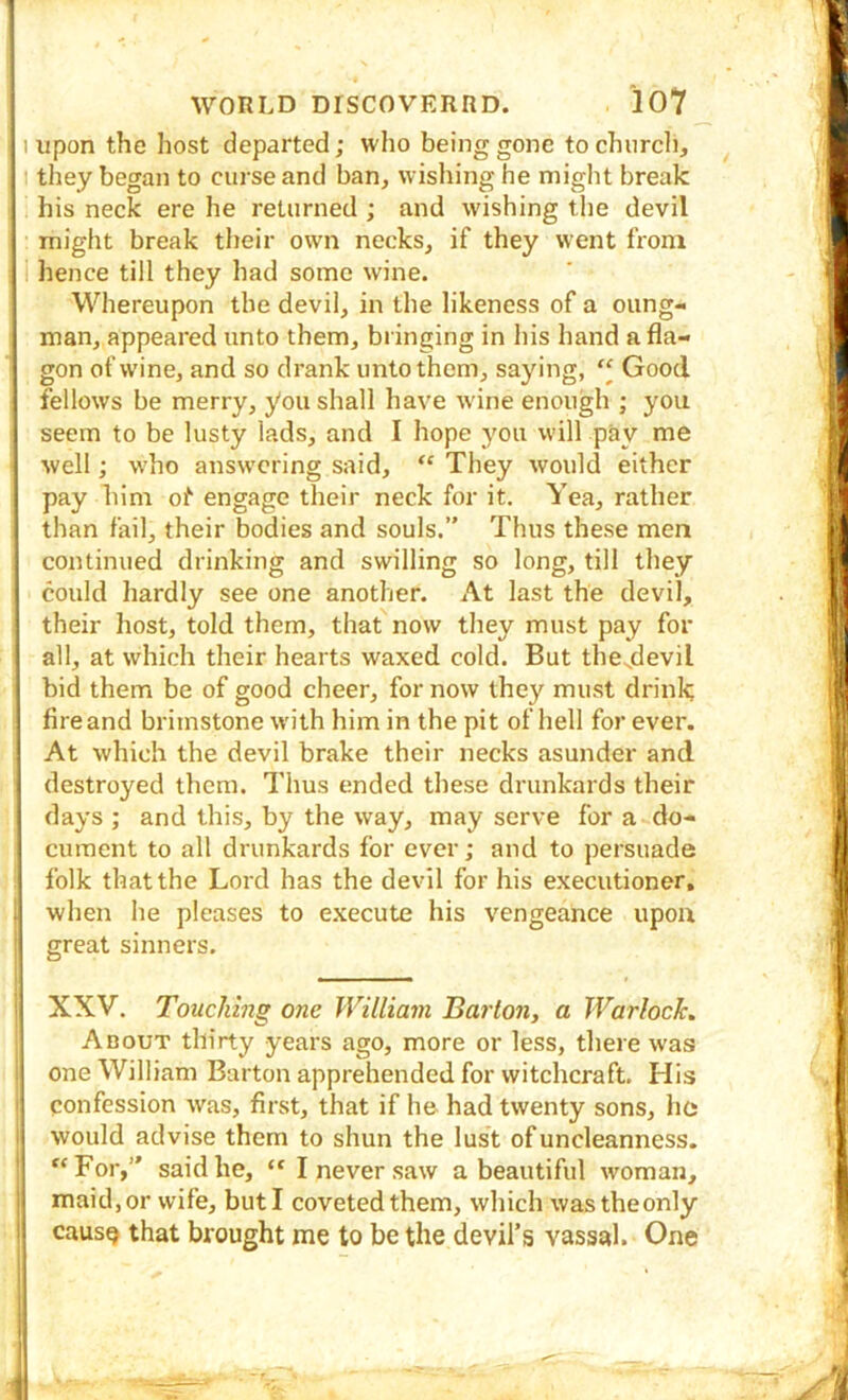 1 upon the host departed; who being gone to church, I they began to curse and ban, wishing he might break his neck ere he returned ; and wishing the devil : might break their own necks, if they went from 1 hence till they had some wine. Whereupon the devil, in the likeness of a oung- man, appeared unto them, bringing in his hand a fla- gon of wine, and so drank unto them, saying,  Good fellows be merry, you shall have w'ine enough ; you seem to be lusty lads, and I hope you will pay me well; who answering said, “ They would either pay him of engage their neck for it. Yea, rather than fail, their bodies and souls.” Thus these men continued drinking and swilling so long, till they could hardly see one another. At last the devil, their host, told them, that now they must pay for all, at which their hearts waxed cold. But thes.devil bid them be of good cheer, for now they must drink fire and brimstone with him in the pit of hell for ever. At which the devil brake their necks asunder and destroyed them. Thus ended these drunkards their days ; and this, by the way, may serve for a do- cument to all drunkards for ever; and to persuade folk that the Lord has the devil for his executioner, when he pleases to execute his vengeance upon great sinners. XXV. Touching one William Baiion, a Warlock. About thirty years ago, more or less, there was one William Barton apprehended for witchcraft. His confession was, first, that if he had twenty sons, he would advise them to shun the lust of uncleanness. ‘‘For,” said he, “ I never saw a beautiful woman, maid, or wife, but I coveted them, which wastheonly causQ that brought me to be the devil’s vassal. One