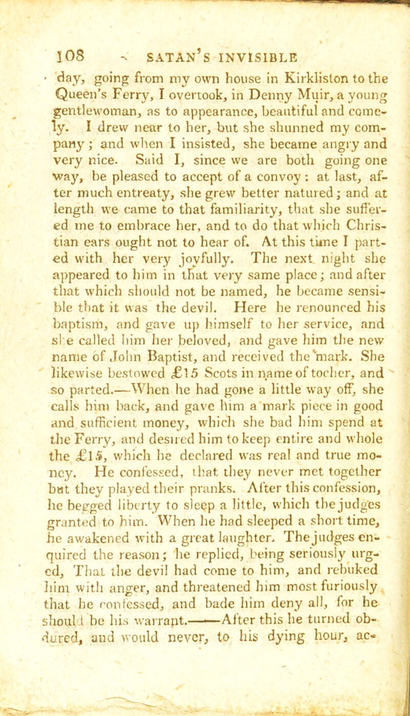 • day, going from my own house in Kirkliston to the Queen’s Ferry, I overtook, in Denny Muir, a young gentlewoman, as to appearance, beautiful and come- ly. I drew near to her, but she shunned my com- pany ; and wlten I insisted, she became angry and very nice. Said I, since we are both going one waj', be pleased to accept of a convoy : at last, af- ter much entreaty, she grew better natured; and at length vve came to that familiarity, that she suffer- ed me to embrace her, and to do that which Chris- tian ears ought not to hear of. At this tune I part- ed with her very joyfully. The next night she appeared to him in that very same place; and after that which shoidd not be named, he became sensi- ble that it was the devil. Here he renounced his baptism, and gave up himself to her service, and she called him her beloved, and gave him tlie new name of John Baptist, and received the^mark. She likewise bestowed ,£15 Scots in name of tocher, and so parted.—When he had gone a little way off, she calls him back, and gave him a mark piece in good and sufficient money, which she bad him spend at the Ferry, and desired him to keep entire and whole the £1.5, which he declared was real and true mo- ney. He confessed, that they never met together but they played their pranks. After this confession, he begged liberty to sleep a little, which the judges granted to him. When he had sleeped a .short time, he awakened with a great laughter. The judges en- quired the rea.son; he replied, being seriously urg- ed, That the devil had come to him, and rebuked liim with anger, and threatened him most furiously that he confessed, and bade him deny all, for he shoul t be his warrant.—■—After this he turned ob- dured, and would never, to his dying hour, ac-