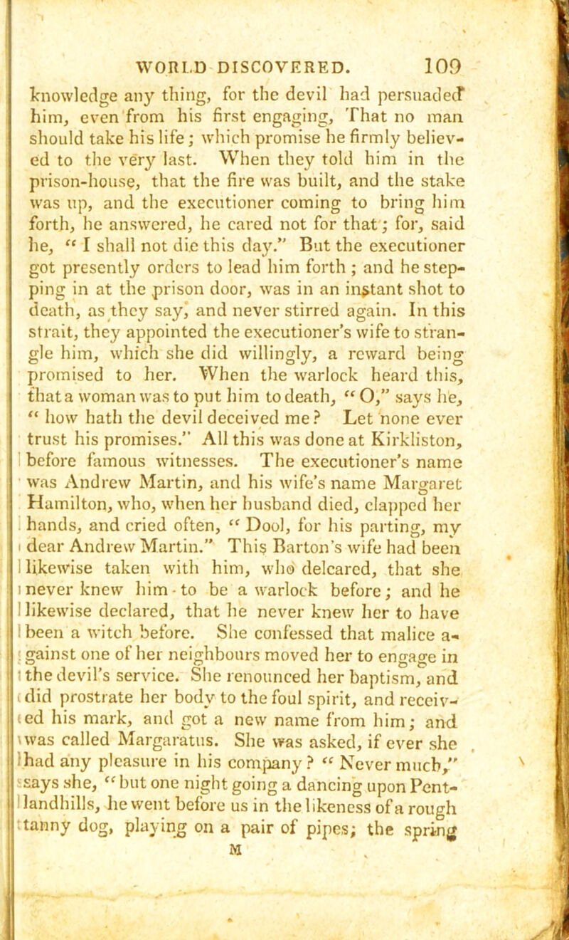 Icnowledge any thing, for the devil had persjnadecr him, even from his first engaging. That no man ] should take his life; which promise he firmly believ- ed to the very last. When they told him in the prison-house, that the fire was built, and the stake was up, and the executioner coming to bring him forth, he answered, he cared not for that; for, said lie, “ I shall not die this day.” But the executioner got presently orders to lead him forth ; and he step- ping in at the prison door, was in an instant shot to death, as they sayj and never stirred again. In this strait, they appointed the executioner’s wife to stran- gle him, which she did willingly, a reward being i promised to her. When the warlock heard this, that a woman was to put him to death, “ O,” says he, “ how hath the devil deceived me ? Let none ever trust his promises.” All this was done at Kirkliston, 1 before famous witnesses. The executioner’s name ^ was Andrew Martin, and his wife’s name Marsraret Hamilton, who, when her husband died, clajiped her ' 1 hands, and cried often, “ Dool, for his parting, my I dear Andrew Martin.” This Barton’s wife had been I likewise taken with him, who delcarcd, that she 1 never knew him to be a warlock before; and he 1 likewise declared, that he never knew her to have I been a witch before. She confessed that malice a- II gainst one of her neighbours moved her to engage in t the devil’s service. She renounced her baptism, and (did prostrate her body to the foul spirit, and receiv- (ed his mark, and got a new name from him; and ' nvas called Margaratus. She was asked, if ever she lhad any pleasure in his comjiany ? “ Never much,” . 'says she, “ but one night going a dancing upon Pent- I landhills, lie went before us in the likeness of a rough tanny dog, playing on a pair of pipes; the spring