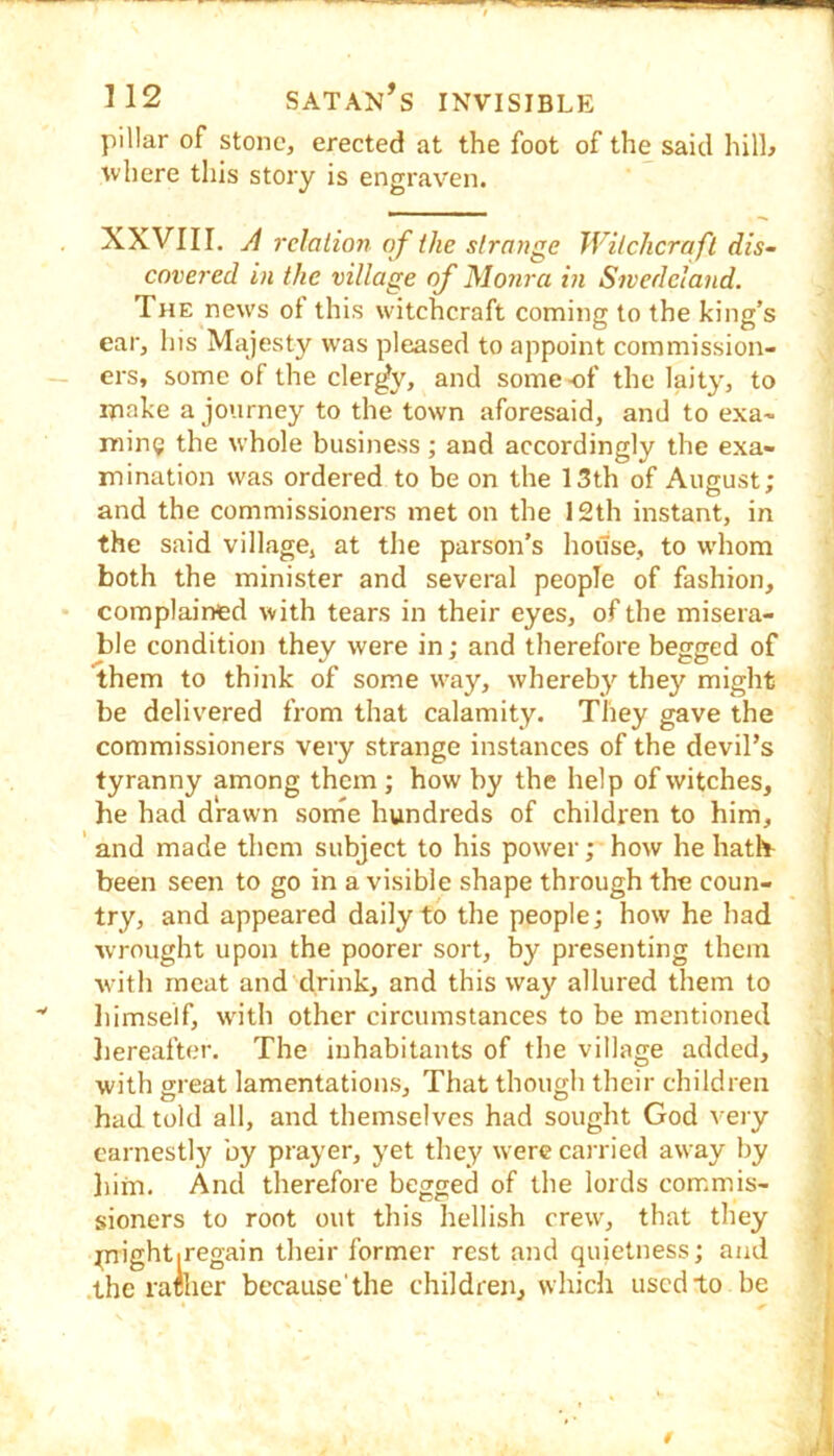 pillar of stone, erected at the foot of the said hill^ where this story is engraven. XXVIII. A relation of the strange Witchcraft dis- covered in the village of Monra in Sivedeland. The news ot this witchcraft coming to the king’s ear, his Majesty was pleased to appoint commission- ers, some of the clergy, and some of the laity, to make a journey to the town aforesaid, and to exa- mine the whole business; and accordingly the exa- mination was ordered to be on the 13th of August; and the commissioners met on the 12th instant, in the said village, at the parson’s house, to whom both the minister and several people of fashion, complained with tears in their eyes, of the misera- ble condition they were in; and therefore begged of them to think of some way, whereby they might be delivered from that calamity. They gave the commissioners very strange instances of the devil’s tyranny among them ; how by the help of witches, he had drawn sorne hundreds of children to him, ' and made them subject to his power; how he hath^ been seen to go in a visible shape through the coun- try, and appeared daily to the people; how he had ■wrought upon the poorer sort, by presenting them with meat and drink, and this way allured them to liimself, with other circumstances to be mentioned liereafter. The inhabitants of the village added, with great lamentations. That though their children had told all, and themselves had sought God very earnestly by prayer, yet they were carried away by liim. And therefore begged of the lords commis- sioners to root out this hellish crew, that they piightiregain their former rest and quietness; and the rafiicr because'the children, which used to be