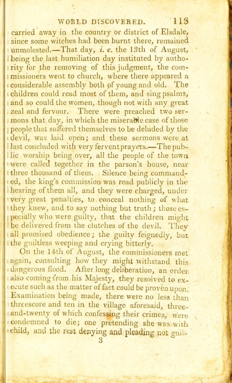 !' carried away in tlie country or district of Elsdale, ! since some witches had been burnt there, remained I unmolested.—That day, z. e. the 13th of August, i I being the last humiliation day instituted by autho- J1 rity for the removing of this judgment, the com- jimissioners went to church, where there appeared a 3 (considerable assembly both pf young and old. The ! (children could read most of them, and sing psalms, s i and so could the women, though not with any great 1, zeal and fervour. There were preached two ser- i j mons that day, in which the miserable case of those I ] people that suffered themselves to be deluded by the I \ devil, was laid open; and these sermons vvere at Hast concluded with very fervent prayers.—Thepub- llic worship being over, all the people of the town ' were called together in the parson’s house, near itliree thousand of them. Silence beina; command- 1 (ed, the king’s commission was read publicly in the 11 hearing of them all, and they were charged, under I'very great penalties, to conceal nothing of what 11 they knew, and to say nothing but truth ; those es- j I pecially who were guilty, that the children might ? I be delivered from the clutches of the devil. Thev ] 1 all promised obedience; the guilty feignedly, but )lthe guiltless weeping and crying bitterly. On the 14th of August, the commissioners met ! again, consulting how they might withstand this If. dangerous flood. After long deliberation, an order ” also coming-from his Majesty, they resolved to ex- t ecute such as the matter of fact could be proven upon. Examination being made, there were no less than I (threescore and ten in the village aforesaid, three- f 1 and-twenty of which confessing their crimes, were < I condemned to die; one pretending she was with I (child, and the rest denying and pleading not n-uil- 3 °