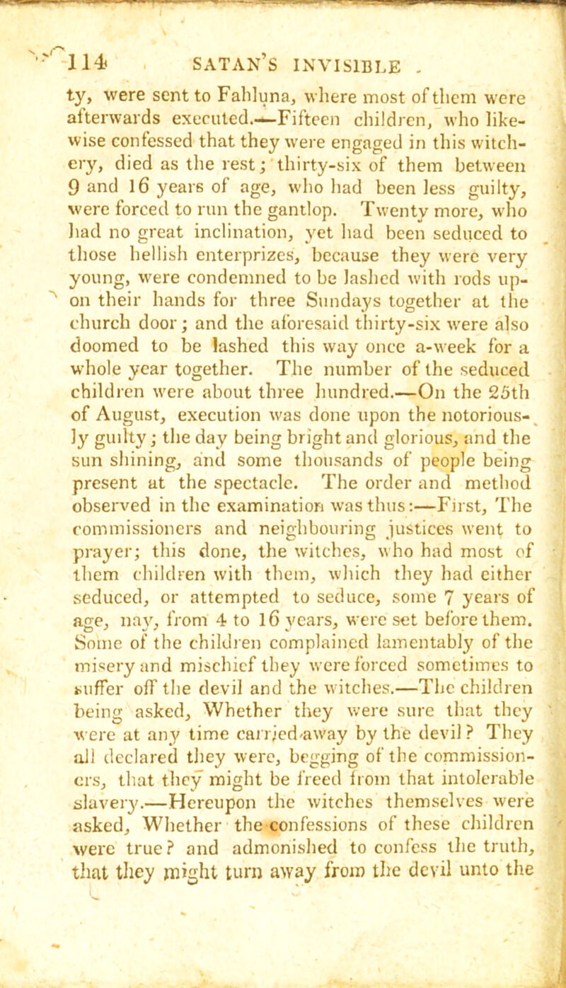 ty, were sent to Fahluna, where most of them were afterwards executed.-—-Fifteen children, who like- wise confessed that they were engaged in this witch- ery, died as the rest;'thirty-six of them between 9 and l6 years of age, who had been less guilty, were forced to run the gantlop. Twenty more, who had no great inclination, yet had been seduced to those hellish enterprizes, because they were very young, were condemned to be lashed with rods up- ' on their hands for three Sundays together at the church door; and the aforesaid tlhrty-six were also doomed to be lashed this way once a-week for a whole year together. The number of the seduced children were about three hundred.—On the 25th of August, execution was done upon the notorious-^ ly guilty; the day being bright and glorious, and the sun shining, aind some thousands of people being present at the spectacle. The order and method observed in the examination was thus:—First, The commissioners and neighbouring justices went to prayer; this done, the witches, who had most of them children with them, which they had either seduced, or attempted to seduce, some 7 years of age, nay, from 4 to 16 years, were set before them. Some of the children complained lamentably of the misery and mischief they were forced sometimes to suffer off the devil and the witches.—The children being asked. Whether they were sure that they were at any time cairjed-away by the devil? They all declared they were, begging of the commission- ers, that they might be i'reed from that intolerable slaveiy.—Hereupon the witches themselves were asked. Whether the confessions of these children were true? and admonished to confess the truth, that they might turn away from the devil unto the