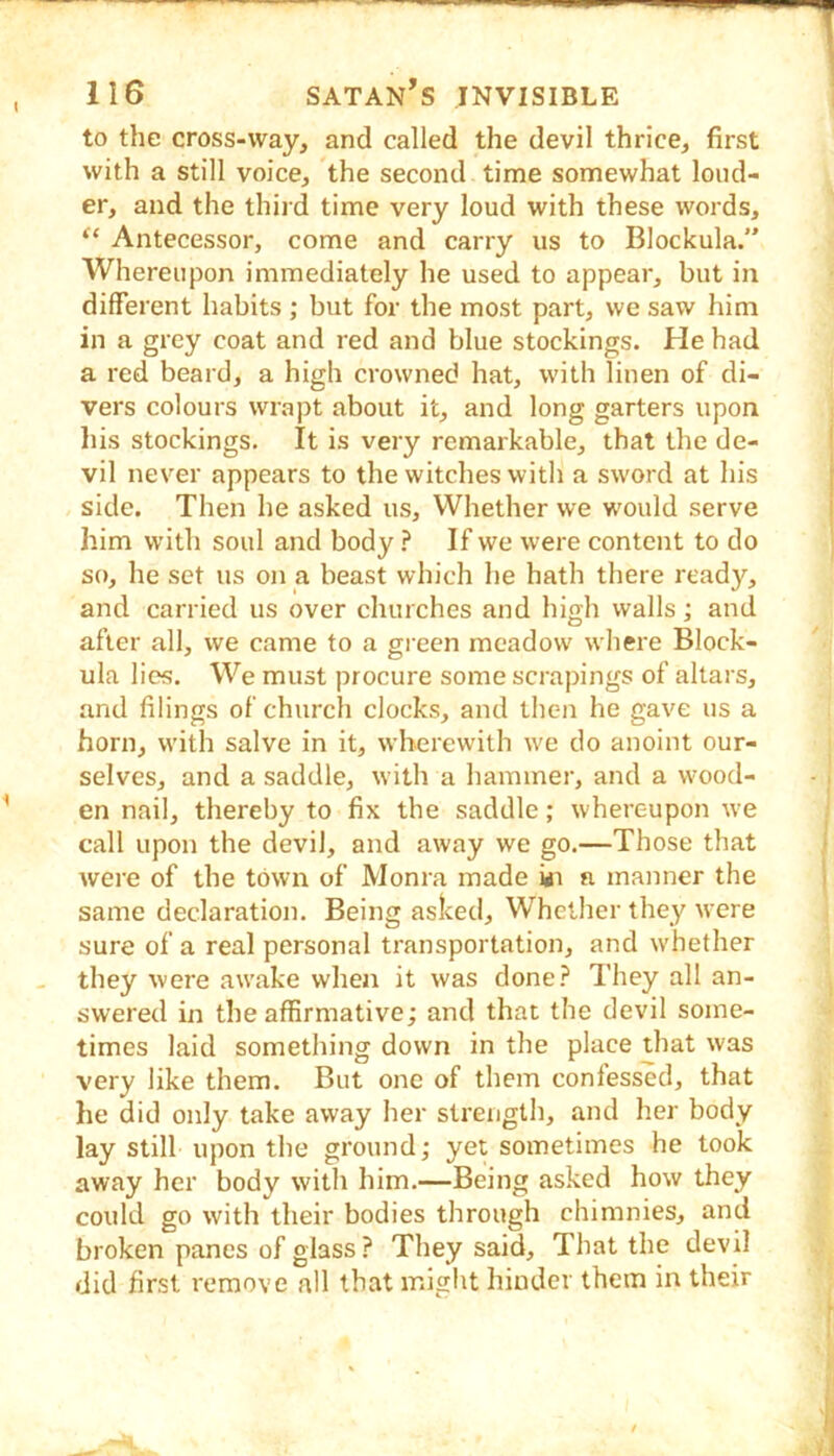 to the cross-way, and called the devil thrice, first with a still voice, the second time somewhat loud- er, and the third time very loud with these words, “ Antecessor, come and carry us to Blockula.” Whereupon immediately he used to appear, but in different habits ; but for the most part, we saw him in a grey coat and red and blue stockings. He had a red beard, a high crowned hat, with linen of di- vers colours wrapt about it, and long garters upon liis stockings. It is very remarkable, that the de- vil never appears to the witches witli a sword at his side. Then he asked us. Whether we would serve him with soul and body ? If we were content to do so, he set us on a beast which he hath there ready, and carried us over churches and high walls; and after all, we came to a green meadow where Block- ula lies. We must procure some scrapings of altars, and filings of church clocks, and then he gave us a horn, with salve in it, wherewith we do anoint our- selves, and a saddle, with a hammer, and a wood- en nail, thereby to fix the saddle; whereupon w’e call upon the devil, and away we go.—Those that wei’e of the town of Monra made ui n manner the same declaration. Being asked. Whether they were sure of a real personal transportation, and whether they were awake when it was done? They all an- swered in the affirmative; and that the devil some- times laid something down in the place that was very like them. But one of them confessed, that he did only take away her strength, and her body lay still upon the ground; yet sometimes he took away her body with him.—Being asked how they could go with their bodies through chimnies, and broken panes of glass? They said. That the devil did first remove all that might hinder them in their