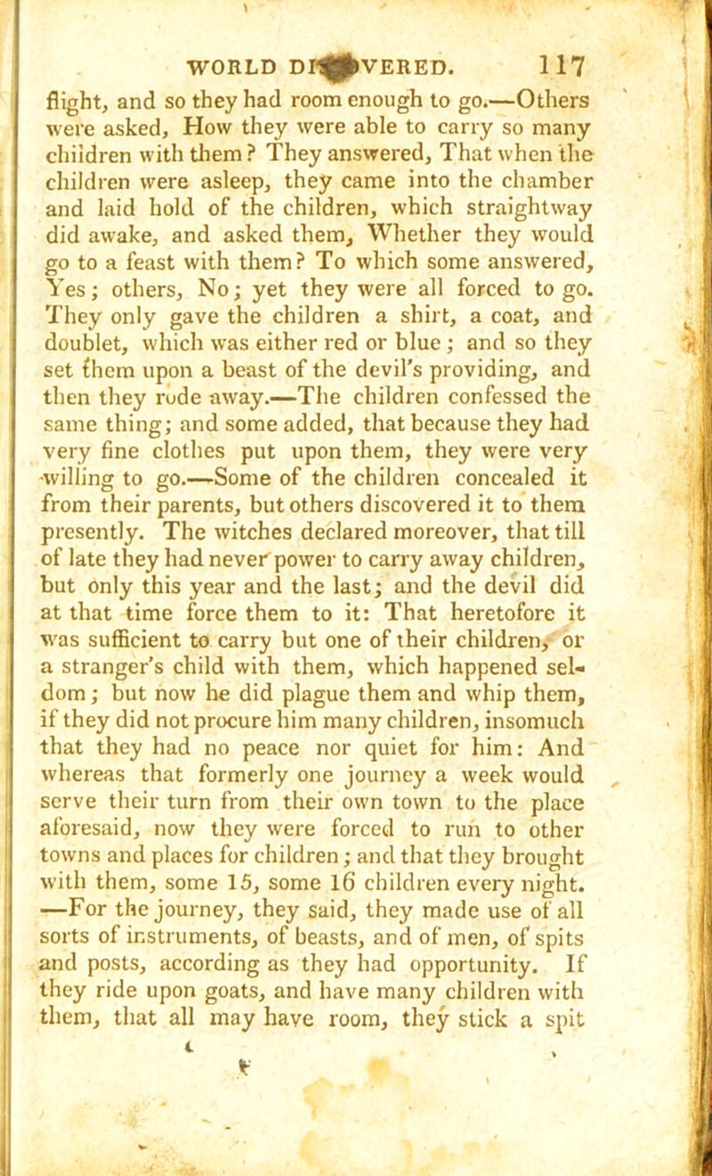 flight, and so they had room enough to go.—Others were asked. How they were able to carry so many children with tliem ? They answered. That when ilic children were asleep, they came into the chamber and laid hold of the children, which straightway did awake, and asked them. Whether they would go to a feast with them? To which some answered. Yes; others. No; yet they were all forced to go. They only gave the children a shirt, a coat, and doublet, which was either red or blue; and so they set {hem upon a beast of the devil's providing, and then they rude away.—The children confessed the same thing; and some added, that because they had very fine clothes put upon them, they were very ■willing to go.—-Some of the children concealed it from their parents, but others discovered it to them presently. The witches declared moreover, that till of late they had never power to carry away children, but only this year and the last; and the devil did at that time force them to it: That heretofore it w'as sufficient to carry but one of their children, or a stranger’s child with them, which happened sel- dom ; but now he did plague them and whip them, if they did not procure him many children, insomuch that they had no peace nor quiet for him: And whereas that formerly one journey a week would ^ serve their turn from their own town to the place aforesaid, now they were forced to run to other towns and places for children; and that they brought with them, some 15, some l6 children every night. —For the journey, they said, they made use of all sorts of instruments, of beasts, and of men, of spits and posts, according as they had opportunity. If they ride upon goats, and have many children with them, that all may have room, they stick a spit