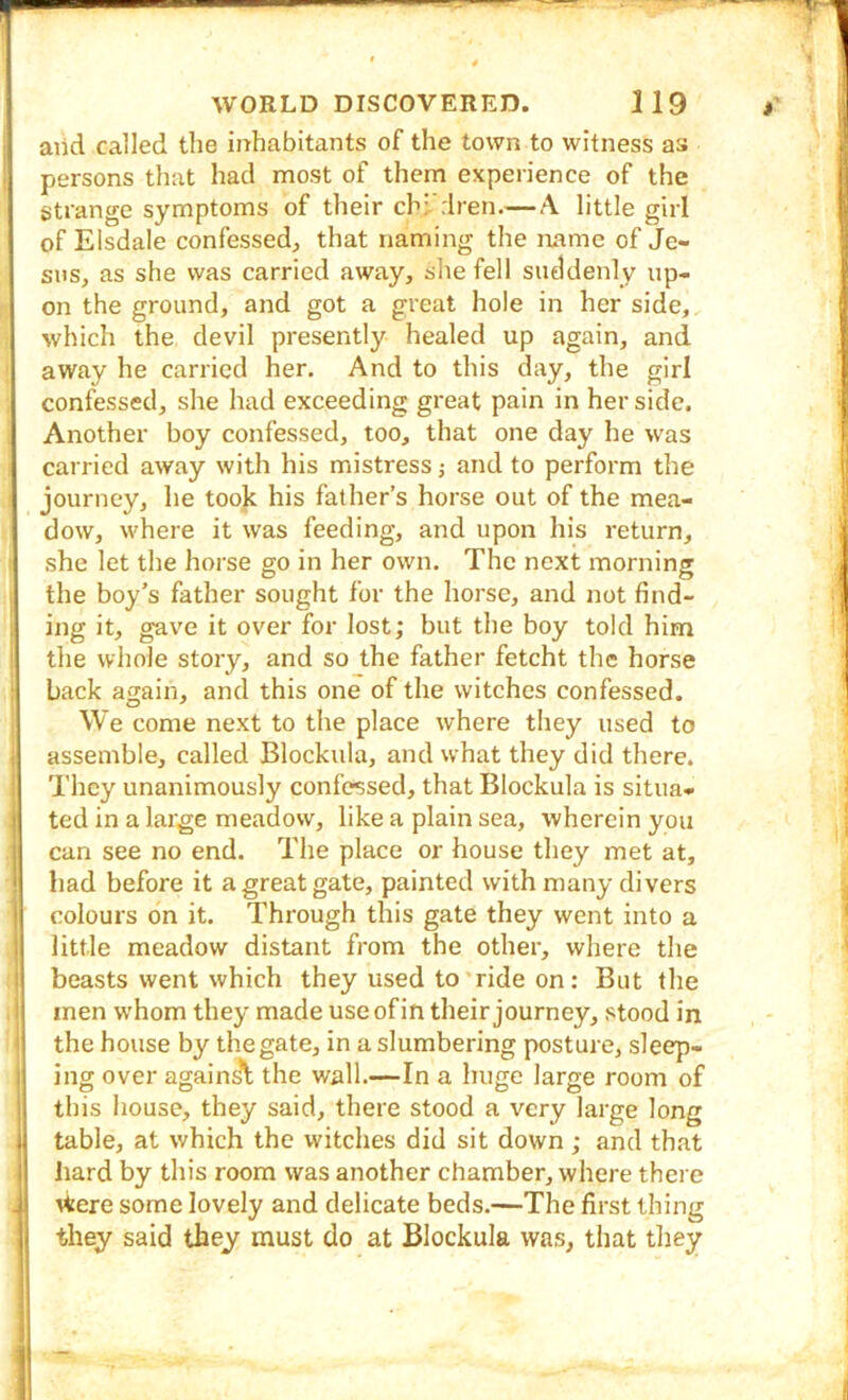 aiid called the inhabitants of the town to witness as persons that had most of them experience of the strange symptoms of their chi-'rlren.— A little girl of Elsdale confessed^ that naming the name of Je- sus, as she was carried away, she fell suddenly up- on the ground, and got a great hole in her side, which the devil presently healed up again, and away he carried her. And to this day, the girl confessed, she had exceeding great pain in her side. Another boy confessed, too, that one day he was carried away with his mistress j and to perform the journey, he took his father’s horse out of the mea- dow, where it was feeding, and upon In’s return, she let the horse go in her own. The next morning the boy’s father sought for the horse, and not find- ing it, gave it over for lost; but the boy told him the whole story, and so the father fetcht the horse back again, and this one of the witches confessed. We come next to the place where they used to assemble, called Blockula, and what they did there. They unanimously confessed, that Blockula is situa- ted in a large meadow, like a plain sea, wherein you can see no end. The place or house they met at, had before it a great gate, painted with many divers colours on it. Through this gate they went into a little meadow distant from the other, where the beasts went which they used to'ride on: But the men whom they made use of in their journey, stood in the house by the gate, in a slumbering posture, sleep- ing over against the wall.—In a huge large room of this house, they said, there stood a very large long table, at which the witches did sit down; and that hard by this room was another chamber, where there \tere some lovely and delicate beds.—The first thing they said they must do at Blockula was, that they