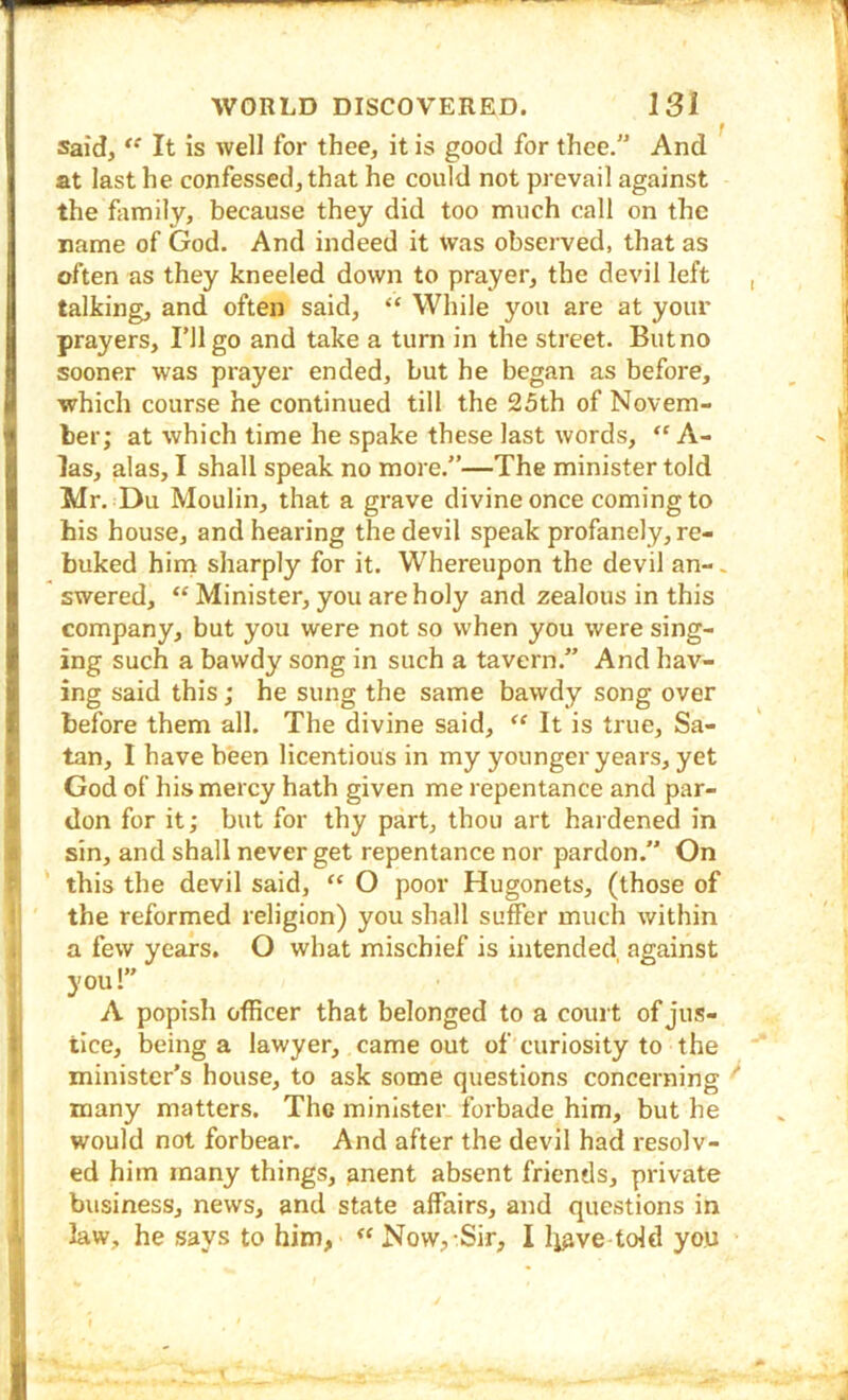 Said, It is well for thee, it is good for thee. And at last he confessed, that he could not prevail against the fomily, because they did too much call on the name of God. And indeed it was observed, that as often as they kneeled down to prayer, the devil left talking, and often said, “ While you are at your prayers. I’ll go and take a turn in the street. Butno sooner was prayer ended, but he began as before, which course he continued till the 25th of Novem- ber; at which time he spake these last words, “ A- las, alas, I shall speak no more.”—The minister told Mr. Du Moulin, that a grave divine once coming to his house, and hearing the devil speak profanely, re- buked hirn sharply for it. Whereupon the devil an-. ' swered, “ Minister, you are holy and zealous in this company, but you were not so when you were sing- ing such a bawdy song in such a tavern.” And hav- ing said this; he sung the same bawdy song over before them all. The divine said, “ It is true, Sa- tan, I have bieen licentious in my younger years, yet God of his mercy hath given me repentance and par- don for it; but for thy part, thou art hardened in sin, and shall never get repentance nor pardon.” On this the devil said, “ O poor Hugonets, (those of the reformed religion) you shall suffer much within a few years. O what mischief is intended against you!” A popish officer that belonged to a court of jus- tice, being a lawyer, came out of curiosity to the minister’s house, to ask some questions concerning ^ many matters. The minister forbade him, but he would not forbear. And after the devil had resolv- ed him many things, anent absent friends, private business, news, and state affairs, and questions in law, he says to him, “ Now,-Sir, I Ijave told you