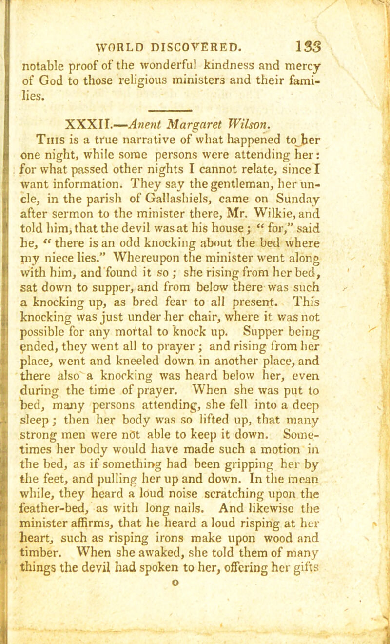 notable proof of the wonderful kindness and mercy of God to those religious ministers and their fami- lies. XXXII.—Margaret Wilson. This is a true narrative of what happened to ,ber one night, while some persons were attending her: for what passed other nights I cannot relate, since I want information. They say the gentleman, her un- cle, in the parish of Gallashiels, came on Sunday after sermon to the minister there, Mr. Wilkie, and told him, that the devil was at his house; “ for,” said he, there is an odd knocking about the bed where niy niece lies.” Whereupon the minister went along with him, and found it so ; she rising from her bed, ' sat down to supper, and from below there was such a knocking up, as bred fear to all present. This knocking was just under her chair, where it v/as not possible for any mortal to knock up. Supper being ^ 9nded, they went all to prayer ; and rising from her place, went and kneeled down in another place, and there also a knocking was heard below her, even during the time of prayer. When she was put to bed, many persons attending, she fell into a deep , sleep; then her body was so lifted up, that many strong men were nflt able to keep it down. Some- times her body would have made such a motion in the bed, as if something had been gripping her by the feet, and pulling her up and down. In the mean while, they heard a loud noise scratching upon the feather-bed, as with long nails. And likewise the minister affirms, that he heard a loud risping at her ^ heart, such as risping irons make upon wood and timber. When she awaked, she told them of many things the devil had spoken to her, offering her gifts V