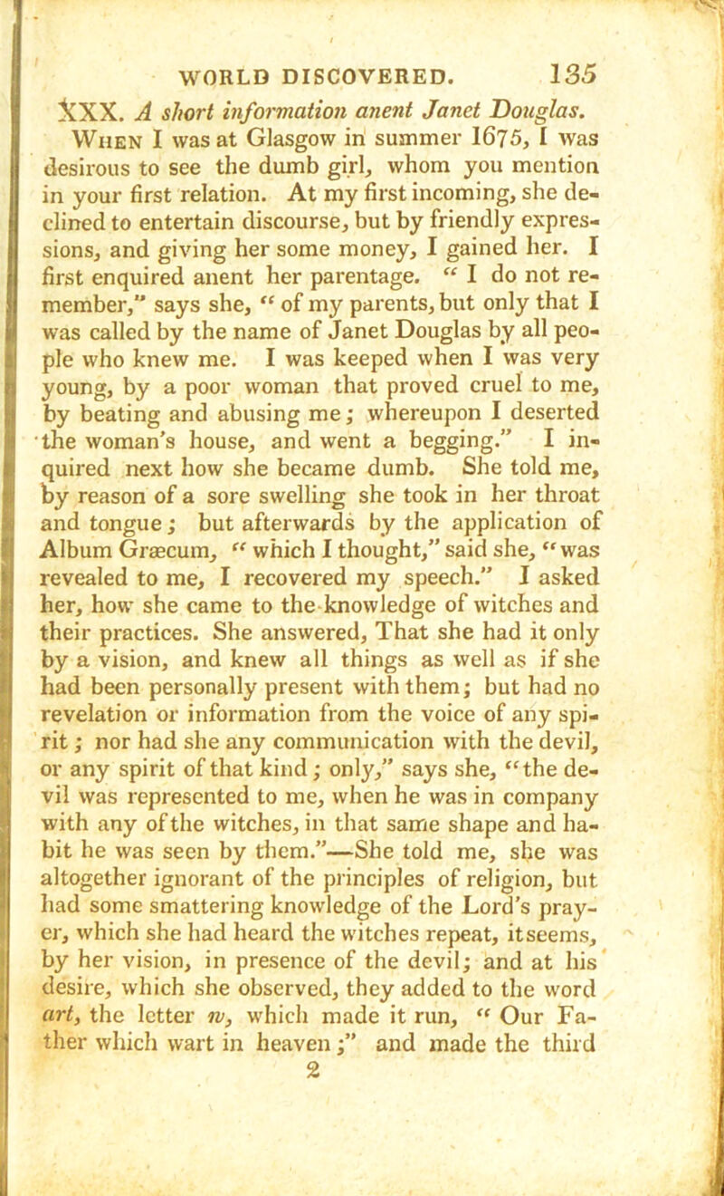 jCXX. A short mformation anent Janet Douglas. When I was at Glasgow iri suanmer 1675, I was desirous to see the dumb girl, whom you mention in your first relation. At my first incoming, she de- clined to entertain discourse, but by friendly expres- sions, and giving her some money, I gained her, I first enquired anent her parentage.  I do not re- member,” says she, “ of my parents, but only that I was called by the name of Janet Douglas by all peo- ple who knew me. I was keeped when I was very young, by a poor woman that proved cruel to me, by beating and abusing me; whereupon I deserted the woman's house, and went a begging.” I in- quired next how she became dumb. She told me, by reason of a sore swelling she took in her throat and tongue ; but afterwards by the application of Album Graecum, ‘‘ which I thought,” said she, “was revealed to me, I recovered my speech.” I asked her, how she came to the knowledge of witches and their practices. She answered. That she had it only by a vision, and knew all things as well as if she had been personally present with them; but had no revelation or information from the voice of any spi- rit ; nor had she any communication with the devil, or any spirit of that kind; only,” says she, “the de- vil was represented to me, when he was in company with any of the witches, in that same shape and ha- bit he was seen by them.”—She told me, she was altogether ignorant of the principles of religion, but had some smattering knowledge of the Lord’s pray- er, which she had heard the witches repeat, itseems, by her vision, in presence of the devil; and at his* desire, which she observed, they added to the word art) the letter w, which made it run, “ Our Fa- ther which wart in heaven;” and made the third 2