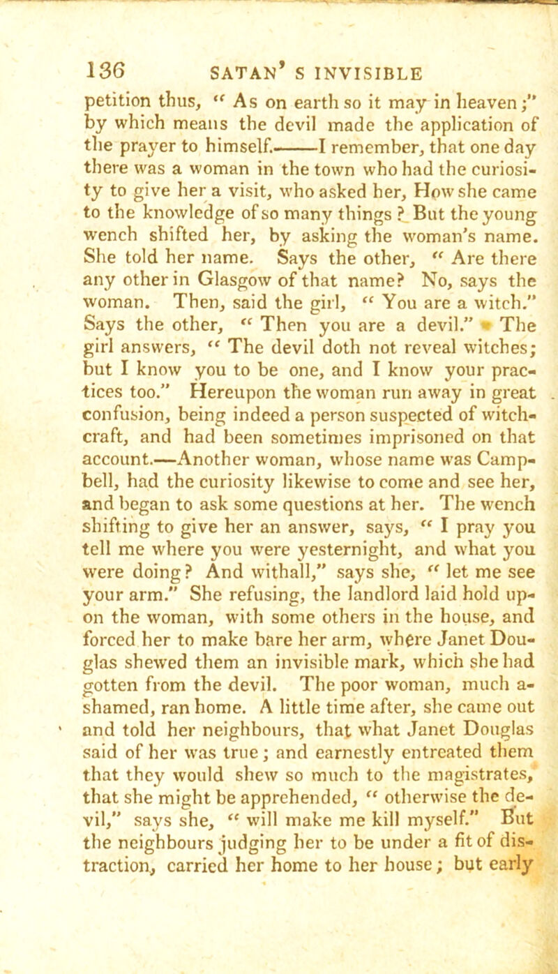 petition thus, “ As on earth so it may in heaven by which means the devil made the application of the prayer to himself. 1 remember, that one day there was a woman in the town who had the curiosi- ty to give her a visit, who asked her. How she came to the knowledge of so many things ? But the young wench shifted her, by asking the woman's name. She told her name. Says the other, Are there any other in Glasgow of that name? No, says the woman. Then, said the girl, “ You are a witch,” Says the other, Then you are a devil.” • The girl answers, “ The devil doth not reveal witches; but I know you to be one, and I know your prac- tices too.” Hereupon the woman run away in great confusion, being indeed a person suspected of witch- craft, and had been sometimes imprisoned on that account.—x\nother woman, whose name w’as Camp- bell, had the curiosity likewise to come and see her, and began to ask some questions at her. The wench shifting to give her an answer, says, I pray you tell me where you were yesternight, and what you were doing ? And withall,” says she, let me see your arm. She refusing, the landlord laid hold up- on the woman, with some others in the house, and forced her to make bare her arm, where Janet Dou- glas shewed them an invisible mark, which she had gotten from the devil. The poor woman, much a- shamed, ran home. A little time after, she came out and told her neighbours, that what Janet Douglas said of her was true; and earnestly entreated them that they would shew so much to the magistrates, that she might be apprehended, “ otherwise the de- vil,” says she, “ will make me kill myself. But the neighbours judging her to be under a fit of dis- traction, carried her home to her house; but early