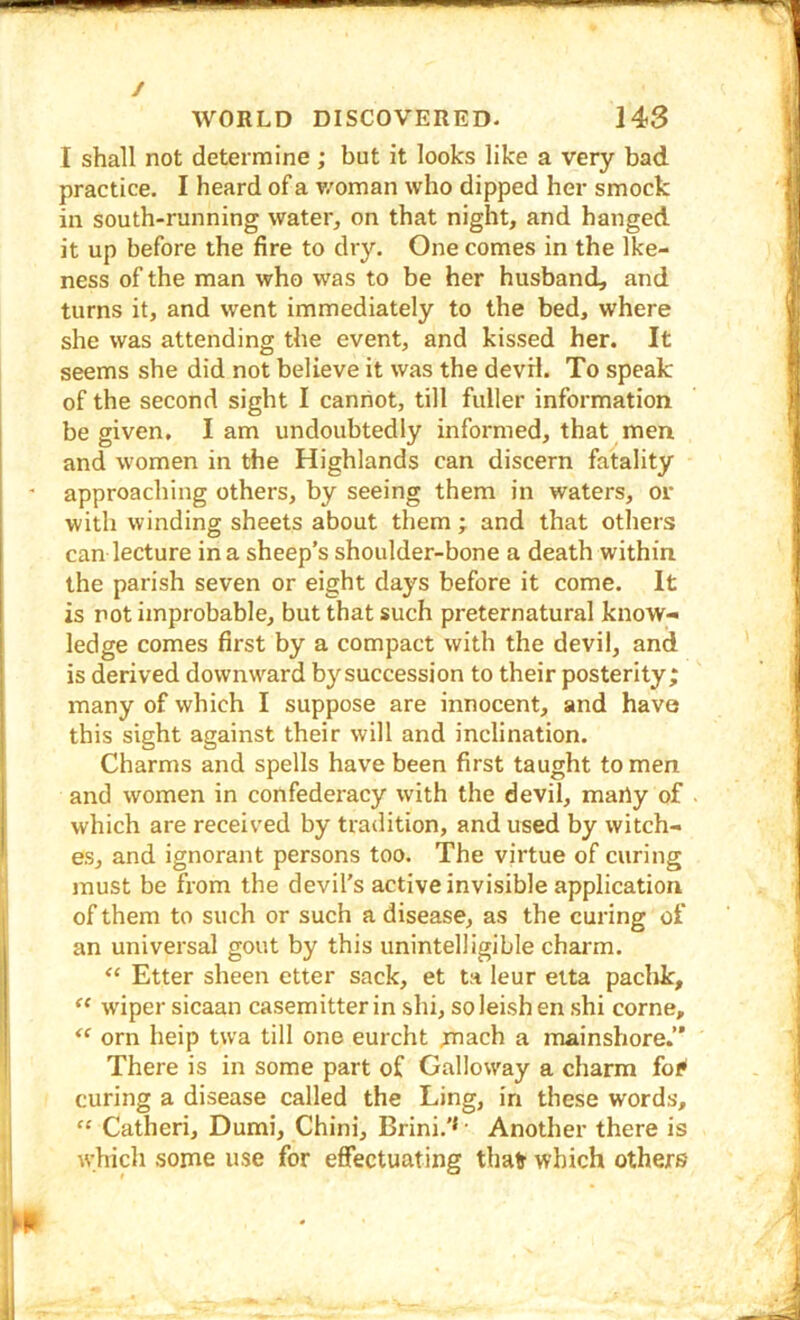 / WORLD DISCOVERED. 143 I shall not determine; but it looks like a very bad practice. I heard of a v/oman who dipped her smock in south-running water, on that night, and hanged it up before the fire to dry. One comes in the Ike- ness of the man who was to be her husband, and turns it, and went immediately to the bed, where she was attending the event, and kissed her. It seems she did not believe it was the devil. To speak of the second sight I cannot, till fuller information be given, lam undoubtedly informed, that men and women in the Highlands can discern fatality approaching others, by seeing them in waters, or with winding sheets about them ; and that others can lecture in a sheep’s shoulder-bone a death within the parish seven or eight days before it come. It is not improbable, but that such preternatural know- ledge comes first by a compact with the devil, and is derived downward by succession to their posterity; many of which I suppose are innocent, and have this sight against their will and inclination. Charms and spells have been first taught to men and women in confederacy with the devil, many of which are received by tradition, and used by witch- es, and ignorant persons too. The virtue of curing jnust be from the devil’s active invisible application of them to such or such a disease, as the curing of an universal gout by this unintelligible charm. ‘‘ Etter sheen etter sack, et ta leur etta paclik, w'iper sicaan casemitter in shi, soleish en shi come, orn help twa till one eurcht ;mach a mainshore.” There is in some part of Galloway a charm fof* curing a disease called the Ling, in these words, “ Catheri, Dumi, Chini, Brini.’* • Another there is which some use for effectuating thair which others