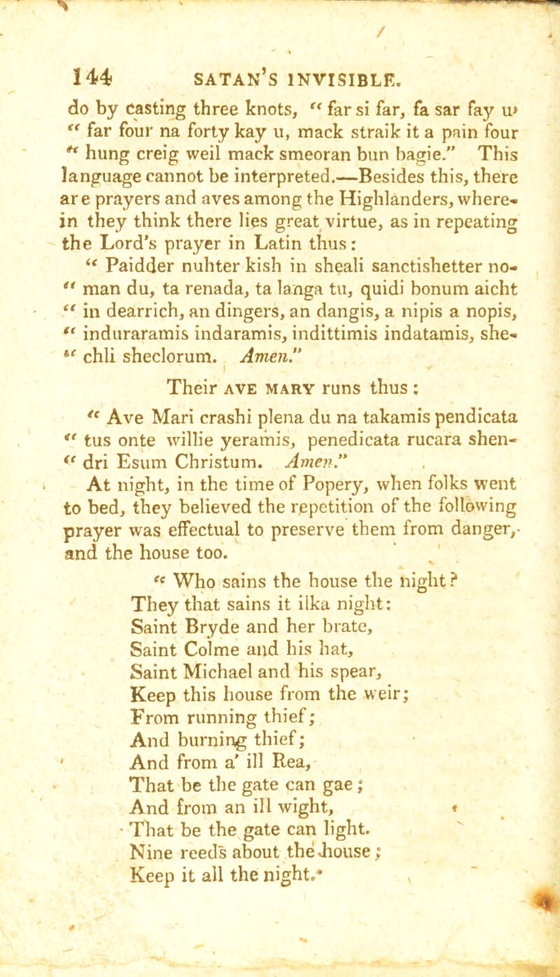 do by casting three knots, far si far, fa sar fay u* far four na forty kay u, mack straik it a pain four ^ hung creig weil mack smeoran bun bagie.” This language cannot be interpreted.—Besides this, there are prayers and aves among the Highlanders, where- in they think there lies great virtue, as in repeating the Lord’s prayer in Latin thus; Paidder nuhter kish in sheali sanctishetter no- man du, ta renada, ta langa tu, quidi bonum aicht in dearrich, an dingers, an dangis, a nipis a nopis, induraramis indaramis, indittimis indatamis, she- chli sheclorum. Amen.” I < Their ave mary runs thus : Ave Mari crashi plena du na takamis pendicata ** tus onte willie yeramis, penedicata rucara shen- dri Esum Christum. Amen.” At night, in the time of Popery, when folks went to bed, they believed the repetition of the following prayer was effectual to preserve them from danger,- and the house too. Who sains the house the night They that sains it ilka night: Saint Bryde and her brate. Saint Colme and his hat. Saint Michael and his spear. Keep this house from the weir; From running thief; And burning thief; ' And from a' ill Rea, That be the gate can gae; And from an ill wight, t ■ That be the gate can light. Nine reeds about theJiouse; Keep it all the night.* ,